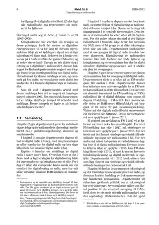 6                                                            Meld. St. 8                                              2010–2011
                                                    Digitalisering av radiomediet


    ha tilgang til eit digitalt radiotilbod, (2) det digi-                I kapittel 5 vurderer departementet kva kost-
    tale radiotilbodet må representere ein meir-                     nads- og nytteeffektar ei digitalisering av radiome-
    verdi for lyttarane.                                             diet vil kunne tenkjast å ha. Denne vurderinga tek
                                                                     utgangspunkt i to sentrale føresetnader. Den før-
Stortinget slutta seg til dette, jf. Innst. S. nr. 24                ste er at radiomediet før eller sidan vil bli digitali-
(2007–2008).                                                         sert. For det andre reknar ein med at det digitale
    Kringkastarane har etterlyst ein revisjon av                     radiotilbodet i framtida ikkje berre blir formidla
desse prinsippa, fordi dei meiner at digitalise-                     via DAB, men vil bli prega av at ulike teknologiar
ringsprosessen vil ta for lang tid dersom styres-                    lever side om side. Departementet konkluderer
maktene ikkje gir eit tydelegare signal om at digi-                  med at overgangen til digital radio framleis bør
taliseringa vil finne stad. Behovet for å bruke res-                 vere aktørstyrt. Digitalisering av radiomediet
sursar på å halde ved like det gamle FM-nettet, og                   inneber like fullt fordelar for både lyttarar og
at nokre større land i Europa no tek aktive steg i                   kringkastarar, og styresmaktene bør derfor aktivt
retning av å digitalisere radiomediet, dannar bak-                   stimulere digitaliseringsprosessen ved å utvikle
teppet for Kulturdepartementets avgjerd om å leg-                    ein plan for overgangen.
gje fram ei eiga stortingsmelding om digital radio.                       I kapittel 6 gjer departementet greie for planen
Hovudtemaet for denne meldinga er om, og even-                       styresmaktene har for overgangen til digital radio.
tuelt på kva måte, styresmaktene meir aktivt bør                     Departementet tilrår å ta sikte på at FM-sendin-
medverke til å fremme digitaliseringa av radiome-                    gane blir avvikla i 2017. Departementet fastset
diet.                                                                fem kriterium som må vere oppfylte for at FM-net-
    Som eit ledd i departementets arbeid med                         tet kan avviklast på dette tidspunktet. Det bør vere
denne meldinga blei det arrangert eit høyrings-                      ein absolutt føresetnad for FM-avvikling at NRKs
møte 6. oktober 2009. Før møtet fekk departemen-                     radiotilbod får ei digital dekning som svarar til
tet ei rekkje skriftlege innspel til arbeidet med                    dagens P1-dekning i FM-nettet. Den kommersi-
meldinga. Desse innspela er lagde ut på heime-                       elle delen av DAB-nettet (Riksblokka2) må byg-
sida til departementet.1                                             gjast ut til minst 90 pst. befolkningsdekning.
                                                                     Vidare må det digitale radiotilbodet representere
                                                                     ein meirverdi for lyttarane. Desse føresetnadene
1.2      Samandrag                                                   må vere oppfylte per 1. januar 2015.
                                                                          Ei avgjerd om avvikling av FM i 2017 vil gi lyt-
I kapittel 2 gjer departementet greie for radioland-                 tarane nærmare seks års omstillingstid. For at ei
skapet i dag og for radiomediets plassering i medie-                 FM-avvikling kan skje i 2017, må ytterlegare to
biletet m.o.t. publikumsoppslutning, økonomi og                      kriterium vere oppfylte per 1. januar 2015. For det
samfunnsrolle.                                                       første må det finnast rimelege og teknisk tilfreds-
    I kapittel 3 omtalar departementet dagens til-                   stillande løysingar for radiomottak i bil. For det
bod av digital radio i Noreg, med ein presentasjon                   andre må minst halvparten av radiolyttarane dag-
av ulike standardar for digital radio og kva slags                   leg lytte til ei digital radioplattform. Dersom desse
tilbod folk har innanfor digital radio i dag.                        to kriteria ikkje er oppfylte i 2015, kan FM-sløk-
    Kapittel 4 handlar om utviklinga av digital                      king likevel skje i 2019, så sant krava om høvesvis
radio i nokre andre land. Oversikta viser at det i                   befolkningsdekning og digital meirverdi er opp-
fleire land er lagt strategiar for digitalisering både               fylte. Departementet vil i 2013 konkretisere kva
frå styresmaktene og kringkastarane si side. Per i                   som ligg i kravet om rimelege og teknisk tilfreds-
dag er ikkje dei europeiske landa samla om éin                       stillande løysingar for radiomottak i bil.
standard for digitalisering av radio, men har valt                        I kapittel 6 drøftar departementet teknologival
ulike variantar innanfor DAB-familien av standar-                    og det framtidige konsesjonsregimet for radio, og
dar.                                                                 dessutan korleis fordeling av frekvensressursane
                                                                     bør handterast regulatorisk. Departementet vil
1   Invitasjonen og ei oversikt over skriftlege innspel til høy-     vidareføre gjeldande politikk om at teknologival
    ringsmøtet er tilgjengelege på Kulturdepartementets nett-
    side. Det blir gjort merksam på at departementet gav til-
                                                                     bør vere aktørstyrt. Styresmaktene stiller seg like-
    gang til å kome med skriftleg innspel, men at dette ikkje        vel positive til ein eventuell overgang til DAB+
    var ein føresetnad for å delta i høyringsmøtet. Dei fleste av    fordi dette er ein meir effektiv radiostandard enn
    dei større aktørane valde å kome med skriftleg innspel.
                                                                     den opphavlege DAB-standarden. Når det gjeld
    http://www.regjeringen.no/nb/dep/kud/dok/hoeringer/
    hoeringsdok/2009/horingsmote-om-stortingsmelding-om-
                                                                     2
    digit/horingsbrev---invitasjon-til-horings-                          Riksblokka er ein del av DAB-nettet. Sjå kap. 3.3 for nær-
    mote.html?id=579097                                                  mare omtale av oppbygginga av DAB-nettet.
 