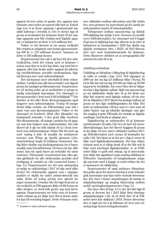 60                                                  Meld. St. 8                                           2010–2011
                                            Digitalisering av radiomediet


apparat vil vere nokre år gamle, dvs. apparat som            sere skilnaden mellom alternativa som blir drøfta
lyttarane etter nokre år uansett ville bytt ut. Enkelt       her, men primært ha innverknad på dei samla lyt-
sagt trur vi at desse apparata i gjennomsnitt har            tarkostnadene knytte til teknologiskiftet.
nådd halvvegs i levetida si. Det er derfor lagt til               Tidsspennet mellom annonsering og faktisk
grunn at kostnaden for lyttarane knytt til dei ana-          FM-sløkking har mykje å seie. Dersom ein modifi-
loge apparata som blir erstatta med digitale appa-           serer 2026-alternativet, for eksempel ved å leggje
rat, er halvparten av dette (≈113 millionar kr).             til grunn at sløkking kan skje allereie to år etter at
     Vidare er det føresett at ein annan tredjedel           halvparten av husstandane i 2020 har skaffa seg
blir erstatta av adaptarar som kostar gjennomsnitt-          digitale mottakarar (dvs. i 2022), vil 2017-alterna-
leg 600 kr (= 170 millionar kroner). Summen av               tivet vere meir kostnadssvarande for lyttarane.
dette er 283 millionar kroner.                               Dette illustrerer effekten av at overgangstida blir
     Departementet har valt å sjå bort frå den siste         avkorta frå seks til to år.
tredjedelen, fordi det reknar med at lyttarane i
nokon mon finn ut at dei kan klare seg med færre
apparat, eller kan bruke andre apparat dei allereie          Utskifting av bilradioar
eig (mobiltelefonar, portable mediespelarar, digi-           Utskifting av bilradioar i tilknyting til digitalisering
talt fjernsyn mv.) som radiomottakarar.                      av radio er omtala i kap. 5.2.2. Ved utgangen av
     Det må knytast store atterhald til dette rekne-         2009 var det om lag 2,6 millionar bilar i Noreg. På
stykket. I praksis kan alle føresetnader som ligg til        eit år blir det selt om lag 140 000 nye bilar og 30 000
grunn for anslaget problematiserast. Departemen-             importerte bruktbilar. Ein svært liten del av bilpar-
tet vil særleg peike på at mediefeltet er prega av           ken har i dag digitale radioar. Sjølv om annonsering
stadig teknologisk innovasjon. For eksempel er               av ein sløkkedato skulle føre til at dei fleste nye
fjernsynsmediet i ferd med å bli heildigitalt.52 Det         bilar blei utstyrte med digitale radioar, vil ein stor
inneber at dei aller fleste fjernsynsapparata også           del av bilparken i 2017 likevel ha analoge radioar på
fungerer som radiomottakarar. Truleg vil mange               grunn av den låge utskiftingstakten for bilar. Det
derfor ikkje erstatte ein FM-mottakar som står i             tyder at radiomottak i bil kor som er i stor mon vil
same rom som fjernsynsapparatet. Vidare er for               måtte basere seg på tekniske løysingar som gjer
eksempel eit lesebrett (iPad eller liknande) ein             det mogleg å nytte FM-radio for mottak av digitale
funksjonell nettradio. I den grad slike lesebrett            sendingar (ved bruk av adaptar mv.).
blir allemannseige, vil mange i praksis ha eit appa-              Digitalisering av radiomediet vil gi lyttarane
rat som kan fungere som radiomottakar. Det står              meirkostnader til radio i bil. Ser ein bort frå nover-
likevel att å sjå om folk faktisk vil ta i bruk lese-        dibetraktningar, kan det likevel leggjast til grunn
brett som radiomottakarar. Vidare blir det meir og           at det ikkje vil vere større skilnader mellom 2017-
meir vanleg å lytte til musikk via nettbaserte               og 2026-alternativa med omsyn til kostnader for
tenester som Wimp og Spotify gjennom f.eks.                  radio i bil. Det kjem av at det per i dag er svært få
smarttelefonar kopla til trådlause heimenett. Sta-           bilar med digitalradiomottakarar. Det kan vidare
dig fleire skaffar seg dockingstasjonar for å høyre          reknast med at ei viktig årsak til at det blir selt få
musikk utan hovudtelefonar. Dersom ein har slikt             bilar med innebygd digitalmottakar, er at DAB-
utstyr, kan ein også høyre på nettradio via same             nettet ikkje er godt nok utbygt, og at styresmak-
systemet. Tilsvarande resonnement kan elles gje-             tene ikkje har signalisert noka snarleg sløkking av
rast gjeldande for alle elektroniske produkt med             FM-nettet. Samstundes vil kringkastarane neppe
nettilgang, jf. omtalen av «the connected home» i            sjå seg tente med å byggje ut nettet vidare før det
kap. 3.4. Departementet ser det som sannsynleg               er annonsert ein sløkkedato.
at mykje av radiolyttinga i 2017 vil skje med ulike               Departementet vil også andsynes bilmarkna-
former for elektroniske apparat som i utgangs-               den peike på at det synest rimeleg å vente teknolo-
punktet er skaffa for andre primærføremål enn                gisk innovasjon som kan endre sentrale føresetna-
radio. Dette vil truleg særleg vere aktuelt for              der. Ein viser i denne samanhengen til omtala av
yngre menneske. Ovanfor blei det lagt til grunn at           adaptarløysingar og mogleg tilnærming mellom
ein tredjedel av FM-apparata ikkje vil bli fornya av         mobil- og kringkastingstenester i kap. 3.5.
slike årsaker, ev. fordi folk greier seg med færre                Ein viser elles til kap. 6.3.4, der det blei lagt til
apparat. Departementet ser dette som eit konser-             grunn at dersom det i 2015 ikkje finst rimelege
vativt estimat og ser ikkje bort ifrå at denne ande-         adaptarløysingar i bil, så vil dette føre til at FM-
len kan bli vesentleg høgare. Dette vil kunne redu-          nettet først kan sløkkast i 2019. Denne føresetna-
                                                             den er lagd inn for å gi bilistane eit vern mot uri-
52   Framleis er nokre kabelnett analoge.                    meleg høge konverteringskostnader.
 