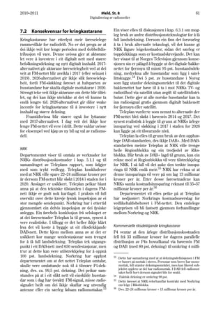 2010–2011                                          Meld. St. 8                                                          61
                                           Digitalisering av radiomediet



7.2    Konsekvensar for kringkastarane                      Ein viser elles til diskusjonen i kap. 6.3.1 om mog-
                                                            leg bruk av andre distribusjonsteknologiar for å få
Kringkastarane har etterlyst meir føreseielege              full landsdekning. Dersom ein finn det forsvarleg
rammevilkår for radiodrift. No er dei prega av at           å ta i bruk alternativ teknologi, vil det kunne gi
dei ikkje veit kor lenge perioden med dobbeltdis-           NRK lågare leigekostnader, sidan det særleg er
tribusjon vil vare. Denne uvissa gjer at aktørane           toppdekkinga som er kostnadskrevjande. Det kan
let vere å investere i eit digitalt nett med større         her visast til at Norges Televisjon gjennom konse-
befolkningsdekning og nytt digitalt innhald. 2017-          sjonen sin er pålagd å byggje ut det digitale bakke-
alternativet gir aktørane føreseielegheit ved at dei        nettet for fjernsyn til minst 95 pst. husstandsdek-
veit at FM-nettet blir avvikla i 2017 (eller seinast i      ning, medrekna alle husstandar som ligg i satel-
2019). 2026-alternativet gir ikkje slik føreseieleg-        littskugge.54 Dei 5 pst. av husstandane i Noreg
heit, fordi FM-sløkking føreset at halvparten av            som ligg utanfor dekningsområdet til det digitale
husstandane har skaffa digitale mottakarar i 2020.          bakkenettet har høve til å ta i mot NRKs TV- og
Strengt teke veit ikkje aktørane om dette blir tilfel-      radiotilbod via satellitt utan avgift til satellittdistri-
let, og dei kan ikkje utelukke at det vil kunne ta          butør. Dette gjer at alle norske husstandar kan ta
endå lengre tid. 2026-alternativet gir difor svake          inn radiosignal gratis gjennom digitalt bakkenett
incentiv for kringkastarane til å investere i nytt          for fjernsyn eller satellitt.
innhald og større dekning.                                       Teleplan vurderte som nemnt to alternativ der
    Framtidsvissa blir større også for lyttarane            FM-nettet blei sløkt i høvesvis 2014 og 2017. Det
med 2017-alternativet. I dag veit dei ikkje kor             synest realistisk å leggje til grunn at NRKs årlege
lenge FM-nettet vil vere i drift. Dette valdar uvisse       innsparing ved sløkking i 2017 i staden for 2026
for eksempel ved kjøp av ny bil og val av radiomo-          kan liggje på eit tilsvarande nivå.
dell.                                                            Teleplan la elles til grunn bruk av den opphav-
                                                            lege DAB-standarden, dvs ikkje DAB+. Med DAB-
                                                            standarden meinte Teleplan at NRK ville trenge
NRK                                                         heile Regionblokka og ein tredjedel av Riks-
Departementet viser til omtala av verknader for             blokka. Blir bruk av DAB+ lagd til grunn, kan ein
NRKs distribusjonskostnader i kap. 5.1.1 og til             rekne med at Regionblokka vil vere tilstrekkjeleg
samandraget av Teleplans rapport, som følgjer               for NRK. I så fall vil det auke den tenkte innspa-
med som trykt vedlegg. Teleplan konkluderer                 ringa til NRK endå meir.55 NRK har rekna ut at
med at NRK ville spare 22–24 millionar kroner per           denne innsparinga vil vere på om lag 13 millionar
år dersom FM-nettet blir sløkt i 2014 i staden for i        kroner per år. Etter desse føresetnadene kan
2020. Anslaget er usikkert. Teleplan peikar blant           NRKs samla kostnadsinnsparing reknast til 35–37
anna på at den tekniske tilstanden i dagens FM-             millionar kroner per år.56
nett ikkje er godt nok kartlagd. I praksis vil full              Departementet vil elles peike på at Teleplan
oversikt over dette krevje fysisk inspeksjon av ei          har nedjustert Norkrings kostnadsoverslag for
stor mengde sendepunkt. Norkring har i ettertid             vedlikehaldsbehovet i FM-nettet. Den endelege
gjennomført ein delvis inspeksjon av dei fysiske            leigeprisen vil bli fastsett gjennom forhandlingar
anlegga. Ein førebels konklusjon frå selskapet er           mellom Norkring og NRK.
at dei føresetnader Teleplan la til grunn, synest å
vere realistiske. I tillegg er det heller ikkje klårt
kva det vil koste å byggje ut eit riksdekkjande             Kommersielle riksdekkjande kringkastarar
DAB-nett. Dette kjem mellom anna av at det er               P4 ventar at den årlege distribusjonskostnaden
usikkert kor mange sendestasjonar som trengst               fell frå 33 millionar kroner for dagens parallelle
for å få full landsdekning. Teleplan tek utgangs-           distribusjon av P4s hovudkanal via høvesvis FM
punkt i eit DAB-nett med 650 sendestasjonar, men            og DAB (med 80 pst. dekning) til omkring 4 milli-
trur at dette kan vere utilstrekkjeleg for å oppnå
100 pst. landsdekning. Norkring har opplyst                 53 Dette har samanheng med at at dekningsdefinisjonen i FM
departementet om at det nettet Teleplan omtalar,               er basert på mottak i stereo. Personar som berre har mono-
skulle vere omfattande nok til å tilsvare P1-dek-              mottak, fell utanfor dekningsområdet, men kan likevel sub-
                                                               jektivt oppleve at dei har radiomottak. I DAB fell radiomot-
ning, dvs. ca. 99,5 pst. dekning. Dei peikar sam-              taket heilt bort dersom signalet blir for svakt.
stundes på at i eit slikt nett vil einskilde husstan-       54
                                                                Faktisk dekning er omkring 98 pst.
dar som i dag har (svakt) FM-signal, misse radio-           55 Dette føreset at NRK reforhandlar kontrakt med Norkring

signalet heilt om dei ikkje skaffar seg utvendig               om leige i Riksblokka.
                                                            56
antenne eller ein særleg følsam radiomottakar.53               Dvs. 22–24 millionar kroner + 13 millionar kroner per år.
 