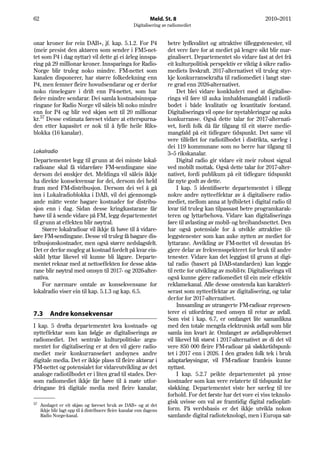 62                                                              Meld. St. 8                                         2010–2011
                                                       Digitalisering av radiomediet


onar kroner for rein DAB+, jf. kap. 5.1.2. For P4                       betre lydkvalitet og attraktive tilleggstenester, vil
(meir presist den aktøren som sender i FM5-net-                         det vere fare for at mediet på lengre sikt blir mar-
tet som P4 i dag nyttar) vil dette gi ei årleg innspa-                  ginalisert. Departementet slo vidare fast at det frå
ring på 29 millionar kroner. Innsparinga for Radio-                     eit kulturpolitisk perspektiv er viktig å sikre radio-
Norge blir truleg noko mindre. FM-nettet som                            mediets livskraft. 2017-alternativet vil truleg styr-
kanalen disponerer, har større folkedekning enn                         kje konkurransekrafta til radiomediet i langt stør-
P4, men femner fleire hovudsendarar og er derfor                        re grad enn 2026-alternativet.
noko rimelegare i drift enn P4-nettet, som har                               Det blei vidare konkludert med at digitalise-
fleire mindre sendarar. Dei samla kostnadsinnspa-                       ringa vil føre til auka innhaldsmangfald i radiotil-
ringane for Radio Norge vil såleis bli noko mindre                      bodet i både kvalitativ og kvantitativ forstand.
enn for P4 og blir ved skjøn sett til 20 millionar                      Digitaliseringa vil opne for nyetableringar og auka
kr.57 Desse estimata føreset vidare at etterspurna-                     konkurranse. Også dette talar for 2017-alternati-
den etter kapasitet er nok til å fylle heile Riks-                      vet, fordi folk då får tilgang til eit større medie-
blokka (16 kanalar).                                                    mangfald på eit tidlegare tidspunkt. Det same vil
                                                                        vere tilfellet for radiotilbodet i distrikta, særleg i
                                                                        dei 119 kommunane som no berre har tilgang til
Lokalradio                                                              3–5 rikskanalar.
Departementet legg til grunn at dei minste lokal-                            Digital radio gir vidare eit meir robust signal
radioane skal få vidareføre FM-sendingane sine                          ved mobilt mottak. Også dette talar for 2017-alter-
dersom dei ønskjer det. Meldinga vil såleis ikkje                       nativet, fordi publikum på eit tidlegare tidspunkt
ha direkte konsekvensar for dei, dersom dei held                        får nyte godt av dette.
fram med FM-distribusjon. Dersom dei vel å gå                                I kap. 5 identifiserte departementet i tillegg
inn i Lokalradioblokka i DAB, vil dei gjennomgå-                        nokre andre nytteeffektar av å digitalisere radio-
ande måtte vente høgare kostnader for distribu-                         mediet, mellom anna at lydbiletet i digital radio til
sjon enn i dag. Sidan desse kringkastarane får                          kvar tid truleg kan tilpassast betre programkarak-
høve til å sende vidare på FM, legg departementet                       teren og lyttarbehova. Vidare kan digitaliseringa
til grunn at effekten blir nøytral.                                     føre til avlasting av mobil- og breibandsnettet. Den
     Større lokalradioar vil ikkje få høve til å vidare-                har også potensiale for å utvikle attraktive til-
føre FM-sendingane. Desse vil truleg få høgare dis-                     leggstenester som kan auke nytten av mediet for
tribusjonskostnader, men også større nedslagsfelt.                      lyttarane. Avvikling av FM-nettet vil dessutan fri-
Det er derfor mogleg at kostnad fordelt på kvar ein-                    gjere delar av frekvensspekteret for bruk til andre
skild lyttar likevel vil kunne bli lågare. Departe-                     tenester. Vidare kan det leggjast til grunn at digi-
mentet reknar med at nettoeffekten for desse aktø-                      tal radio (basert på DAB-standarden) kan leggje
rane blir nøytral med omsyn til 2017- og 2026-alter-                    til rette for utvikling av mobil-tv. Digitaliseringa vil
nativa.                                                                 også kunne gjere radiomediet til ein meir effektiv
     For nærmare omtale av konsekvensane for                            reklamekanal. Alle desse omstenda kan karakteri-
lokalradio viser ein til kap. 5.1.3 og kap. 6.5.                        serast som nytteeffektar av digitalisering, og talar
                                                                        derfor for 2017-alternativet.
                                                                             Innsamling av utrangerte FM-radioar represen-
7.3       Andre konsekvensar                                            terer ei utfordring med omsyn til retur av avfall.
                                                                        Som vist i kap. 6.7, er omfanget lite samanlikna
I kap. 5 drøfta departementet kva kostnads- og                          med den totale mengda elektronisk avfall som blir
nytteffektar som kan følgje av digitaliseringa av                       samla inn kvart år. Omfanget av avfallsproblemet
radiomediet. Det sentrale kulturpolitiske argu-                         vil likevel bli størst i 2017-alternativet av di det vil
mentet for digitalisering er at den vil gjere radio-                    vere 850 000 fleire FM-radioar på sløkketidspunk-
mediet meir konkurranseført andsynes andre                              tet i 2017 enn i 2026. I den graden folk tek i bruk
digitale media. Det er ikkje plass til fleire aktørar i                 adaptarløysingar, vil FM-radioar framleis kunne
FM-nettet og potensialet for vidareutvikling av det                     nyttast.
analoge radiotilbodet er i liten grad til stades. Der-                       I kap. 5.2.7 peikte departementet på ymse
som radiomediet ikkje får høve til å møte utfor-                        kostnader som kan vere relaterte til tidspunkt for
dringane frå digitale media med fleire kanalar,                         sløkking. Departementet viste her særleg til tre
                                                                        forhold. For det første har det vore ei viss teknolo-
57                                                                      gisk uvisse om val av framtidig digital radioplatt-
     Anslaget er eit skjøn og føreset bruk av DAB+ og at det
     ikkje blir lagt opp til å distribuere fleire kanalar enn dagens    form. På verdsbasis er det ikkje utvikla nokon
     Radio Norge-kanal.                                                 samlande digital radioteknologi, men i Europa sat-
 