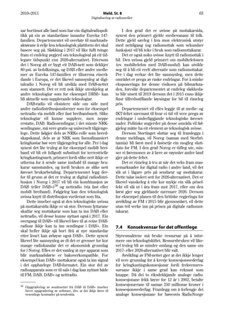 2010–2011                                                   Meld. St. 8                                                 63
                                                    Digitalisering av radiomediet


sar bortimot alle land som har ein digitalradiopoli-                     I den grad det er uvisse på mottakarsida,
tikk på ein av standardane innanfor Eureka 147-                      synest den primært gjelde medievanane til folk.
familien. Departementet vil overlate til marknads-                   Dette gjeld særleg i kva mon elektronisk utstyr
aktørane å velje kva teknologisk plattform dei skal                  med nettilgang (og radiomottak som sekundær
basere seg på. Sløkking i 2017 vil like fullt tvinge                 funksjon) vil bli teke i bruk som radiomottakarar.
fram ei endeleg avgjerd om teknologival på eit tid-                      Det er også noko uvisse knytt til radiomottak i
legare tidspunkt enn 2026-alternativet. Ettersom                     bil. Den uvissa gjeld primært om mobiltelefonen
det i Noreg alt er bygt eit DAB-nett som dekkjer                     (ev. mobiltelefon med DAB-modul) kan utvikle
80 pst. av befolkninga, og DAB eller andre medle-                    seg til å bli eit reelt alternativ som radiomottakar.
mer av Eureka 147-familien er tilnærma einerå-                       Per i dag verkar det lite sannsynleg, men dette
dande i Europa, er det likevel sannsynleg at digi-                   området er prega av raske endringar. For å minke
talradio i Noreg vil bli utvikla med DAB-nettet                      eksponeringa for denne risikoen på bilmarkna-
som stamnett. Det er rett nok ikkje utenkjeleg at                    den, foreslår departementet at endeleg sløkkeda-
andre teknologiar som for eksempel DRM+ kan                          to blir utsett til 2019 dersom det i 2015 enno ikkje
bli aktuelle som supplerande teknologiar.                            finst tilfredsstillande løysingar for bil til rimeleg
     DAB-radio vil eksistere side om side med                        pris.
andre radiodistribusjonsformer som for eksempel                          Departementet vil elles leggje til at medie- og
nettradio via mobilt eller fast breibandsnett. Slike                 IKT-feltet nærmast til kvar ei tid vil vere prega av
teknologiar vil kunne supplere, men neppe                            endringar i underliggjande teknologiske føreset-
erstatte, DAB. Radiosendingar, i det minste NRK-                     nader. Politiske avgjerder på desse områda vil føl-
sendingane, må vere gratis og universelt tilgjenge-                  gjeleg måtte ha eit element av teknologisk uvisse.
lege. Dette følgjer dels av NRKs rolle som bered-                        Dersom Stortinget sluttar seg til framlegga i
skapskanal, dels av at NRK som lisensfinansiert                      denne meldinga, vil Noreg (saman med Storbri-
kringkastar bør vere tilgjengeleg for alle. Per i dag                tannia) bli først med å fastsetje ein mogleg slutt-
synest det lite truleg at for eksempel mobilt brei-                  dato for FM. I den grad Noreg er tidleg ute, mis-
band vil bli eit fullgodt substitutt for terrestrielle               ser vi føremonen av å lære av røynsler andre land
kringkastingsnett, primært fordi slike nett ikkje er                 gjer på dette feltet.
utforma for å sende same innhald til mange bru-                          Det er rimeleg å tru at når det veks fram mas-
karar samstundes, og fordi bruken av slike nett                      semarknader for digital radio i andre land, vil det
føreset brukarbetaling. Departementet legg der-                      slå ut i lågare pris på sendarar og mottakarar.
for til grunn at det er truleg at digital radiodistri-               Dette talar isolert sett for 2026-alternativet. Det er
busjon i Noreg i 2017 vil bli ein kombinasjon av                     likevel vanskeleg å vite kor mykje ein slik prisef-
DAB (eller DAB+)58 og nettradio (via fast eller                      fekt vil slå ut i åra fram mot 2017, eller om den
mobilt breiband). Følgjeleg kan den teknologisk                      først gjer seg gjeldande nærmare 2026. Dersom
uvissa knytt til distribusjon vurderast som lita.                    for eksempel planen til den britiske regjeringa for
     Dette inneber også at den teknologiske uvissa                   avvikling av FM i 2015 blir gjennomført, vil dette
på mottakarsida ikkje er så stor. Dersom lyttarane                   utan tvil verke inn på prisen på digitale radiomot-
skaffar seg mottakarar som kan ta inn DAB eller                      takarar.
nettradio, vil desse kunne nyttast også i 2017. Ein
overgang til DAB+ vil likevel føre til at reine DAB-
radioar ikkje kan ta inn sendingar i DAB+. Ein                       7.4     Konsekvensar for det offentlege
skal heller ikkje sjå bort ifrå at nye standardar
etter kvart kan avløyse også DAB+. Dette synest                      Styresmaktene må bruke ressursar på å infor-
likevel lite sannsynleg av di det er grenser for kor                 mere om teknologiskiftet. Ressursbruken vil like-
mange radiokanalar det er økonomisk grunnlag                         vel truleg bli av mindre omfang og den same om
for i Noreg. Elles er det vanleg at nye apparat som                  2017- eller 2026-alternativet blir valt.
blir marknadsførte er bakoverkompatible. For                             Avvikling av FM-nettet gjer at det ikkje lenger
eksempel kan DAB+ mottakarar også ta inn signal                      vil vere grunnlag for å krevje konsesjonsvederlag
i det opphavlege DAB-formatet. Ein stor del av                       for kringkastingskonsesjonar fordi frekvensres-
radioapparata som er til sals i dag kan nyttast både                 sursane ikkje i same grad kan reknast som
til FM, DAB, DAB+ og nettradio.                                      knappe. Då dei to riksdekkjande analoge radio-
                                                                     konsesjonane fekk løyve for 12 år i 2002, betalte
58                                                                   konsesjonærane til saman 250 millionar kroner i
     Oppgradering av sendenettet frå DAB til DAB+ inneber
     berre oppgradering av software, dvs. at det ikkje fører til     konsesjonsvederlag. Framlegg om å forlengje dei
     vesentlege kostnader på sendesida.                              analoge konsesjonane for høvesvis RadioNorge
 