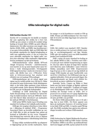 66                                                Meld. St. 8                                         2010–2011
                                          Digitalisering av radiomediet



Vedlegg 1




                          Ulike teknologiar for digital radio


                                                           for mange er at dei kombinerer mottak av FM og
DAB-familien (Eureka 147)                                  DAB. Prisane på DAB-mottakarar har etter kvart
Eureka 147 er nemning for ein familie av standar-          falle til eit nivå som ikkje ligg langt over prisen for
dar som opphavleg blei utvikla for å bere lyd,             FM-mottakarar.
(DAB) og som seinare er utvida til å omfatte kring-
kasting av levande bilete (DMB) og andre tilknytte
datatenester. Dei ulike tenestene som inngår i stan-       DAB+
darden (DAB, DAB+ og DMB), kan kombinerast i               DAB+ blei etablert som standard i 2007. Standar-
ei og same frekvensblokk. Sjølv om DAB ikkje blei          den er utvikla primært for å gi meir effektiv utnyt-
den globale standarden for digital kringkasting av         ting av overføringskapasitet ved låge bitratar.
radio som opphavleg meint, er den no truleg den            DAB+ gjer det mogleg å meir enn doble kanaltalet
mest utbreidde standarden for digital radio, vur-          jamført med tradisjonell DAB.
dert etter utbreiing i ulike marknader, tilgjengeleg-           DAB + nyttar ein nyare standard for koding av
heit for mottakarar og talet på brukarar.                  lyd, såkalla MPEG-4 AAC+. Fordelen med AAC+
    DAB-standardarane nyttar såkalla SFN-nett              er at den gir meir effektiv komprimering av signa-
(Single Frequency Network – einfrekvensnett),              let. Ein kan såleis få plass til langt fleire kanalar
som inneber at ein og same kanal nyttar same fre-          med tilnærma same lydkvalitet i same frekvens-
kvens i heile dekningsområdet. Overlappande                blokka samanlikna med DAB. Departementet
DAB-signal forsterkar i staden for å forstyrre kvar-       legg til grunn at det er plass til om lag dobbelt så
andre, slik tilfellet kan vere i FM-nettet. Dette          mange DAB+-kanalar på same bandbreidde som
tyder at frekvensressursar kan utnyttast meir              må til for å distribuere éin DAB-kanal utan tap av
effektivt enn ved analoge FM-sendingar.                    oppfatta lydkvalitet. Dette gir potensielt lågare dis-
    DAB-standardarane gir eit robust signal som            tribusjonskostnader per kanal, meir effektiv fre-
eignar seg for mobilt mottak (over 300 km/t). Sidan        kvensbruk og større valfridom for lyttarane.
ein nyttar dei same frekvensane i heile dekningsom-             Australia, Sveits, Ungarn og Malta er blant
rådet, er det heller ikkje naudsynt å byte frekvens        landa som har byrja å byggje ut digitale radionett
ved mobilt mottak. Dette tilsvarar RDS-teknologien         basert på DAB+ standarden. Tyskland vil byggje
for FM, som gir ein liknande funksjonalitet.               ut eit riksdekkjande DAB+-nett i 2011. Fleire land
    Utviklinga av DAB (forkorting for Digital              (mellom dei Sverige) testar ut DAB+. Det er
Audio Broadcasting) som standard for lydoverfø-            grunn til å tru at land som set i gang digitalisering
ring via bakkesendarar starta på 1980-talet. Syste-        av jordbundne kringkastingsnett for radio, heller
met blei likevel ikkje introdusert på marknaden            vil satse på DAB+ enn på DAB.
før midt på 1990-talet (i Storbritannia).                       Dei fleste DAB-radiomodellar som er til sals i
    DAB nyttar MPEG Audio Layer II koding som              dag, kan ta imot DAB+. Dei fleste apparat som
standard for koding av lyd (såkalla audio kodek).          kjem på marknaden framover, vil venteleg kunne
    DAB gjer det mogleg å distribuere tekst, bilete        ta inn både DAB og DAB+ (i regelen også FM-sig-
mv. i tilknyting til radiolyd (PAD – Programme             nal). Ein DAB+-mottakar kan også ta inn radiosen-
Associated Data) og formidle trafikkdata og -var-          dingar formidla med ordinær DAB-standard.
sel. DAB tillet at talet på kanalar kan aukast på
kostnad av lydkvalitet og vice versa. Utgangsef-
fekt/dekning kan varierast slik at den er tilpassa         DMB
behovet til kringkastaren (riksdekning/lokal dek-          DMB (forkorting for Digital Multimedia Broadcas-
ning).                                                     ting) høyrer liksom DAB og DAB+ heime i Eureka
    Ei lang rekkje mottakarmodellar og adaptarar           147-familien. DMB er ein video- og multimediestan-
er tilgjengelege på den norske marknaden. Sams             dard som byggjer på DAB, og kan nyttast til overfø-
 