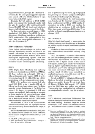 2010–2011                                                Meld. St. 8                                                          67
                                                 Digitalisering av radiomediet


ring av levande bilete/fjernsyn. Eit DMB-nett vil i               nad av lydkvalitet og vice versa, og at utgangsef-
hovudsak ha dei same grunnleggjande eigenska-                     fekt/dekning kan varierast og tilpassast kringkas-
pane som eit DAB-nett. DMB-mottakarar vil også                    tarens behov (riksdekning/lokal dekning).
kunne ta inn DAB/DAB+-signal.                                         Det finst få mottakarar for forbrukarmarkna-
    Frankrike har valt lyddelen av DMB (DMB-                      den. Venteleg blir det etter kvart produsert motta-
Audio) som standard for jordbunden radio fordi                    karar som kombinerer DAB og DRM. Indiske sty-
den gjer det mogleg å tilby multimedieinnhald.                    resmakter har peika ut DRM som standard for
Norges Mobil-TV AS59 driv forsøk med kringkasta                   digitalisering av sendingane i All India Radio.
fjernsyn via DMB, så langt avgrensa til Stor-Oslo.                Etter planen skal nettet innan 2013 dekkje 70 pst
    Sør-Korea introduserte mobilt fjernsyn i DMB-                 av India med mogleg avvikling av dei analoge sen-
standarden i 2005. Ifølgje WorldDMB Forum er                      dingane i 2015.
det selt over 23 millionar mottakarar med innbygd
DMB funksjonalitet. Slik funksjonalitet er inte-
grert i blant anna mange mobiltelefonar som er til                IBOC/ HD Radio ™
sals i den delen av verda.60                                      IBOC (In Band On Channel) er samnemning for
                                                                  hybridteknologiar som kombinerer og kringkas-
                                                                  tar analoge og digitale signal innanfor éin og same
Andre jordbundne standardar                                       frekvens.
Fleire digitale radioteknologiar er utvikla med                        HD Radio er ein standard utvikla for digitalise-
tanke på digitalisering av radio ved bruk av fre-                 ring i frekvensband som er tildelt radio og kring-
kvensar i FM-bandet (87,5-108 MHz) og AM-ban-                     kastarar.
det (frekvensband under 30MHz). Sidan desse                            IBOC kan nyttast i FM-bandet. Unytta kapasi-
teknologiane utnyttar ledig kapasitet i AM- eller                 tet (ved sida av FM signalet i ein 200 kHz kanal) i
FM-banda, vil dei i prinsippet ikkje krevje andre                 eksisterande frekvensband blir brukt til å for-
frekvensar enn dei som analog radio nyttar i dag.                 midle ein eller to digitale kanalar på kvar side av
                                                                  FM-signalet. Teknologien inneber dermed at ana-
                                                                  loge og digitale signal blir formidla i same nett
DRM(+)                                                            samstundes og krev ikkje utlysing av nye frekven-
DRM (Digital Radio Mondiale) blei opphavleg                       sar, sidan eksisterande tildelingar kan nyttast.
utvikla som ein digital standard til bruk i AM-ban-               Analoge signal vil såleis kunne avskaffast når
det (lang-, mellom-, og kortbølgje) i 1998 og er                  marknaden er moden for det (til dømes når det er
sidan utvikla vidare under namnet DRM+ til bruk i                 selt eit visst tal mottakarar).61
frekvensband opp til 174 MHz. DRM gir effektiv                         Forsøk med IBOC er blitt gjorde i Europa. HD
arealdekning fordi AM-bølgjene når svært langt.                   Radio er likevel eit proprietært system, og alle
     DRM + blei godkjent som standard så seint                    aktørar som ønskjer å nytte det, må betale lisens
som i 2009. DRM nyttar ei kanalbreidde på 100                     til iBiquity. HDRadio blei lansert i USA i 2003,
kHz, og kan dermed sameksistere med FM. Dette                     men har hittil ikkje vore nokon stor suksess.
opnar for gradvis digitalisering av FM. DRM+ kan                  Trass relativt tung marknadsføring frå bransjen,
nyttast i dei lågare frekvensbanda i VHF som                      var marknadsdelen på under 1 pst fire år seinare.
grensar opp mot DAB. Radiomottakarar som støt-
tar fleire standardar, vil automatisk kunne veksle
mellom for eksempel FM, DRM og DAB, avhen-                        RAVIS
gig av kva signal som er sterkast. DRM støttar                    RAVIS (Realtime AudioVisual Information Sys-
elles surroundlyd og dataapplikasjonar.                           tem) er ein digital standard relatert til DRM som
     Liksom DAB er DRM er ein open standard,                      er under utvikling i Russland. Ifølgje ein komité
såleis at utstyrsfabrikantar har tilgang til alle tek-            underlagd CEPT62 kan RAVIS overføre dataratar
niske standardar og dermed kan utvikle utstyr på                  på 150–900 kbits/s i ein 200 eller 250 kHz radio-
like vilkår.
     DRM+ er svært frekvensøkonomisk med plass                    61
                                                                     Ettersom kanalplanen i Noreg (og Europa) er planlagd
til 3–4 stereokanalar for kvar FM-kanal. DRM tillet                  med kanalar på 200 kHz, kan ein ikkje vite om digitale sig-
liksom DAB at talet på kanalar kan aukast på kost-                   nal på sidene vil interferere med ei anna lovleg FM-teneste.
                                                                     Dette talar for at HD Radio ikkje kan takast i bruk utan at
                                                                     heile FM-nettet blir planlagt på nytt.
59                                                                62
     NRK, MTG og TV2 eig Norges mobil-TV.                            CEPT er ein europeisk organisasjon for samarbeid mellom
60   Dette gjeld førebels ikkje mobiltelefonar i vanleg sal i        styresmakter om post- og teleregulering blant anna for å
     Noreg og i størstedelen av Europa.                              harmonisere bruk av frekvensspekter i Europa.
 