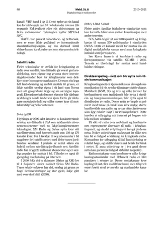 68                                                  Meld. St. 8                                        2010–2011
                                            Digitalisering av radiomediet


kanal i VHF band I og II. Dette tyder at ein kanal
kan formidle meir enn 10 radiokanalar i stereo (til-         DVB-S, S-DAB, S-DMB
svarande FM-kvalitet) eller ein videostraum og               Fleire andre familiar inkluderer standardar som
fleire radiokanalar. Tekologien nyttar MPEG-4                kan formidle blant anna radio i kombinasjon med
AVC.                                                         andre tenester.
    RAVIS har passert laboratorie- og feltforsøk,                SES Astra leiger ut satellittkapasitet og kring-
men er enno ikkje godkjend av internasjonale                 kastar til saman 350 radiokanalar i standarden
standardiseringsorgan, og må dermed inntil                   DVB-S. Dette er kanalar meint for mottak via ein
vidare kunne karakteriserast som ein umoden tek-             digital mottakarboks saman med anna kringkasta
nologi.                                                      innhald som fjernsyn etc.
                                                                 Sør Korea lanserte ei kombinert radio- og
                                                             fjernsynsteneste via satellitt S-DMB i 2005.
Satellittradio                                               Tenesta er tilrettelagd for mottak med hand-
Fleire teknologiar er utvikla for kringkasting av            haldne einingar.
radio over satellitt. Satellittradio gir svært god are-
aldekning, men eignar seg grunna store investe-
ringskostnader best for kringkastarar som dek-               Direkteavspeling – nett som blir nytta i ein-til-
kjer store homogene marknader. Dersom ein legg               ein-kommunikasjon
full landsdekning og mobilt mottak til grunn, er             Kringkastingsnett er kjenneteikna av einvegskom-
ikkje satellitt særleg eigna i eit land som Noreg            munikasjon frå ein sendar til mange sluttbrukarar.
med sitt geografiske lægje og sin særeigne topo-             Mobilnett (GSM, 3G og 4G) og ulike former for
grafi. Elevasjonsvinkelen mot ekvator blir dårlega-          breibandsnett som tradisjonelt blir nytta i ein-til-
re di lenger nord i landet ein kjem. Dette gir dårle-        ein- og tovegskommunikasjon, blir nytta også til
gare mottaksforhold og stiller større krav til mot-          distribusjon av radio. Desse netta er bygde ut pri-
takarutstyr og/eller antenner.                               mært med tanke på bruk som krev mykje større
                                                             bandbreidde enn radio, og nyttar oftast frekvensar
                                                             som ligg relativt høgt i frekvensspekteret. Dette
Sirius og XM                                                 inneber at utbygging må baserast på høgare tett-
I byrjinga av 2000-talet lanserte to konkurrerande           leik mellom sendarar.
selskap satellittradio i USA som reklamefrie abon-                På sikt vil radio over mobilnett og breibands-
nementstenester med to ikkje-komplementære                   nett representere alternativ til radio i kringkas-
teknologiar. XM Radio og Sirius nytta kvar sitt              tingsnett, og ein del av lyttinga vil føregå på desse
satellittsystem med høvesvis meir enn 130 og 170             netta. Nokre utfordringar må løysast før slike nett
kanalar kvar. For å trekkje til seg abonnentar i bil         kan bli ei fullgod erstatning for kringkasta radio.
supplerte dei satellittnettet med fleire tusen jord-         Kostnadene for utbygging til full landsdekning er
bundne sendarar. I praksis er nettet såleis ein              relativt høge, og sluttbrukaren må betale for bruk
hybrid mellom satellitt og jordbunde nett. Satellitt-        i nettet. Ei anna utfordring er i kva grad desse
radio har drygt 20 millionar abonnentar og er sær-           netta kan garantere fullgod stabilitet (oppetid).
leg populær for mottak i bil. Tilbodet er også til-               Radiomottakarar som kombinerer ulike kring-
gjengeleg mot betaling på Internett.                         kastingsstandardar med IP-basert radio er blitt
    I 2008 fekk dei to aktørane (Sirius og XM) lov           populære i seinare år. Desse mottakarane krev
til å fusjonere under namnet Sirius XM Radio.                kopling til fast eller mobilt breiband, men tilbyr eit
Trass relativ suksess har dei, særleg på grunn av            svært breitt utval av norske og utanlandske kana-
høge nettinvesteringar og stor gjeld, ikkje gått             lar.
med overskot hittil (2009).
 