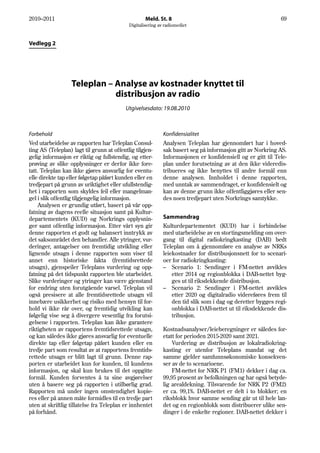 2010–2011                                           Meld. St. 8                                              69
                                            Digitalisering av radiomediet



Vedlegg 2




                  Teleplan – Analyse av kostnader knyttet til
                             distribusjon av radio
                                           Utgivelsesdato: 19.08.2010



Forbehold                                                    Konfidensialitet
Ved utarbeidelse av rapporten har Teleplan Consul-           Analysen Teleplan har gjennomført har i hoved-
ting AS (Teleplan) lagt til grunn at offentlig tilgjen-      sak basert seg på informasjon gitt av Norkring AS.
gelig informasjon er riktig og fullstendig, og etter-        Informasjonen er konfidensiell og er gitt til Tele-
prøving av slike opplysninger er derfor ikke fore-           plan under forutsetning av at den ikke videredis-
tatt. Teleplan kan ikke gjøres ansvarlig for eventu-         tribueres og ikke benyttes til andre formål enn
elle direkte tap eller følgetap påført kunden eller en       denne analysen. Innholdet i denne rapporten,
tredjepart på grunn av uriktighet eller ufullstendig-        med unntak av sammendraget, er konfidensielt og
het i rapporten som skyldes feil eller mangelman-            kan av denne grunn ikke offentliggjøres eller sen-
gel i slik offentlig tilgjengelig informasjon.               des noen tredjepart uten Norkrings samtykke.
     Analysen er grundig utført, basert på vår opp-
fatning av dagens reelle situasjon samt på Kultur-
departementets (KUD) og Norkrings opplysnin-                 Sammendrag
ger samt offentlig informasjon. Etter vårt syn gir           Kulturdepartementet (KUD) har i forbindelse
denne rapporten et godt og balansert inntrykk av             med utarbeidelse av en stortingsmelding om over-
det saksområdet den behandler. Alle ytringer, vur-           gang til digital radiokringkasting (DAB) bedt
deringer, antagelser om fremtidig utvikling eller            Teleplan om å gjennomføre en analyse av NRKs
lignende utsagn i denne rapporten som viser til              leiekostnader for distribusjonsnett for to scenari-
annet enn historiske fakta (fremtidsrettede                  oer for radiokringkasting:
utsagn), gjenspeiler Teleplans vurdering og opp-             – Scenario 1: Sendinger i FM-nettet avvikles
fatning på det tidspunkt rapporten ble utarbeidet.               etter 2014 og regionblokka i DAB-nettet byg-
Slike vurderinger og ytringer kan være gjenstand                 ges ut til riksdekkende distribusjon.
for endring uten forutgående varsel. Teleplan vil            – Scenario 2: Sendinger i FM-nettet avvikles
også presisere at alle fremtidsrettede utsagn vil                etter 2020 og digitalradio videreføres frem til
innebære usikkerhet og risiko med hensyn til for-                den tid slik som i dag og deretter bygges regi-
hold vi ikke rår over, og fremtidig utvikling kan                onblokka i DAB-nettet ut til riksdekkende dis-
følgelig vise seg å divergere vesentlig fra forutsi-             tribusjon.
gelsene i rapporten. Teleplan kan ikke garantere
riktigheten av rapportens fremtidsrettede utsagn,            Kostnadsanalyser/leieberegninger er således for-
og kan således ikke gjøres ansvarlig for eventuelle          etatt for perioden 2015-2020 samt 2021.
direkte tap eller følgetap påført kunden eller en                Vurdering av distribusjon av lokalradiokring-
tredje part som resultat av at rapportens fremtids-          kasting er utenfor Teleplans mandat og det
rettede utsagn er blitt lagt til grunn. Denne rap-           samme gjelder samfunnsøkonomiske konsekven-
porten er utarbeidet kun for kunden, til kundens             ser av de to scenarioene.
informasjon, og skal kun brukes til det oppgitte                 FM-nettet for NRK P1 (FM1) dekker i dag ca.
formål. Kunden forventes å ta sine avgjørelser               99,95 prosent av befolkningen og har også betyde-
uten å basere seg på rapporten i utilbørlig grad.            lig arealdekning. Tilsvarende for NRK P2 (FM2)
Rapporten må under ingen omstendighet kopie-                 er ca. 99,1%. DAB-nettet er delt i to blokker; en
res eller på annen måte formidles til en tredje part         riksblokk hvor samme sending går ut til hele lan-
uten at skriftlig tillatelse fra Teleplan er innhentet       det og en regionblokk som distribuerer ulike sen-
på forhånd.                                                  dinger i de enkelte regioner. DAB-nettet dekker i
 