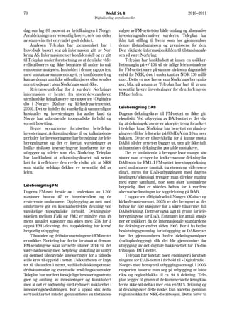 70                                                  Meld. St. 8                                       2010–2011
                                            Digitalisering av radiomediet


dag om lag 80 prosent av befolkningen i Norge.               nalyse av FM-nettet der både omfang og alternative
Arealdekningen er vesentlig lavere, selv om deler            investeringsalternativer vurderes. Teleplan har
av stamveinettet er relativt godt dekket.                    ikke tatt stilling til hvem som bør gjennomføre
     Analysen Teleplan har gjennomført har i                 denne tilstandsanalysen og premissene for den.
hovedsak basert seg på informasjon gitt av Nor-              Den viktigste informasjonskilden til tilstandsanaly-
kring AS. Informasjonen er konfidensiell og er gitt          sen vil være Norkring.
til Teleplan under forutsetning av at den ikke vide-             Teleplan har konkludert at innen en usikker-
redistribueres og ikke benyttes til andre formål             hetsmargin på +/-10% vil de årlige leiekostnadene
enn denne analysen. Innholdet i denne rapporten,             for FM-nettet være på samme nivå som dagens lei-
med unntak av sammendraget, er konfidensielt og              enivå for NRK, dvs. i underkant av NOK 130 milli-
kan av den grunn ikke offentliggjøres eller sendes           oner. Dette er noe lavere enn Norkrings beregnin-
noen tredjepart uten Norkrings samtykke.                     ger, bl.a. på grunn av Teleplan har lagt til grunn
     Referanseunderlag for å vurdere Norkrings               vesentlig lavere investeringer for den forlengede
informasjon er hentet fra utstyrsleverandører,               FM-perioden.
utenlandske kringkastere og rapporten «Digitalra-
dio i Norge» (Kultur- og kirkedepartementet,
2005). Det er imidlertid vanskelig å sammenligne             Leieberegning DAB
kostnader og investeringer fra andre land da                 Dagens dekningskrav til FM-nettet er ikke gitt
Norge har utfordrende topografiske forhold og                eksplisitt. Ved utbygging av DAB-nettet er det vik-
spredt bosetting.                                            tig at dekningskravene er aksepterte og forankret
     Begge scenarioene forutsetter betydelige                i tydelige krav. Norkring har benyttet en planleg-
investeringer. Avkastningskrav til og kalkulasjons-          gingsverdi for feltstyrke på 60 dBμV/m 10 m over
perioder for investeringene har betydning for leie-          bakken. Dette er tilstrekkelig for å kunne motta
beregningene og det er foretatt vurderinger av               DAB i bil der nettet er bygget ut, men gir ikke fullt
hvilke risikoer investeringene innebærer for en              ut innendørs dekning for portable mottakere.
utbygger og utleier som eks. Norkring. Teleplan                  Det er omfattende å beregne hvor mange sta-
har konkludert at avkastningskravet må settes                sjoner man trenger for å sikre samme dekning for
lavt for å reflektere den reelle risiko gitt at NRK          DAB som for FM1. I FM-nettet løses toppdekning
som statlig selskap dekker ev vesentlig del av               med omformere (mottak fra eteren og videresen-
leien.                                                       ding), mens for DAB-utbyggingen med dagens
                                                             løsninger/teknologi trenger man direkte mating
                                                             med egne samband, noe som øker kostnadene
Leieberegning FM                                             betydelig. Det er således behov for å vurdere
Dagens FM-nett består av i underkant av 1.200                alternative løsninger for toppdekning på DAB.
stasjoner hvorav 47 er hovedsendere og de                        I rapporten «Digitalradio i Norge» (Kultur- og
resterende omformere. Oppbygging av nett med                 kirkedepartementet, 2005) er det beregnet at det
omformere gir en kostnadseffektiv dekning ved                behov for 650 stasjoner for å sikre tilnærmet full
vanskelige topografiske forhold. Dekningsfor-                DAB-dekning. Dette er også lagt til grunn for leie-
skjellen mellom FM1 og FM2 er mindre enn 1%                  beregningene for DAB. Estimatet for antall stasjo-
mens antallet stasjoner må økes med 75% for å                ner er usikkert da de internasjonale standardene
oppnå FM1-dekning, dvs. toppdekning har krevd                for dekning er endret siden 2005. For å ha bedre
betydelig utbygging.                                         beslutningsgrunnlag for utbygging av DAB-nettet
     Tilstanden og driftsforutsetningene i FM-nettet         bør det gjennomføres bedre dekningsanalyser
er usikker. Norkring har derfor forutsatt at dersom          (radioplanlegging) slik det ble gjennomført for
FM-sendingene skal fortsette utover 2014 vil det             utbygging av det digitale bakkenettet for TV-dis-
være nødvendig med betydelig utskifting av utstyr            tribusjon, DTT-nettet.
og dermed tilsvarende investeringer for å tilfreds-              Teleplan har foretatt noen endringer i forutset-
stille krav til oppetid i nettet. Usikkerheten er knyt-      ningene for DAB-nettet i forhold til «Digitalradio i
tet til tilstanden i nettet, vedlikeholdskompetanse,         Norge» med hensyn til utbyggingsstrategi. I 2005-
driftskostnader og eventuelle avviklingskostnader.           rapporten baserte man seg på utbygging av både
Teleplan har vurdert forskjellige investeringsstrate-        riks- og regionblokka til ca. 94 % dekning. Tele-
gier og omfang av investeringer og konkludert                plan legger til grunn at de kommersielle kringkas-
med at det er nødvendig med redusert usikkerhet i            terne ikke vil delta i mer enn en 90 % dekning og
investeringsbeslutningen. For å oppnå slik redu-             at dekning over dette nivået kun ivaretas gjennom
sert usikkerhet må det gjennomføres en tilstandsa-           regionblokka for NRK-distribusjon. Dette fører til
 