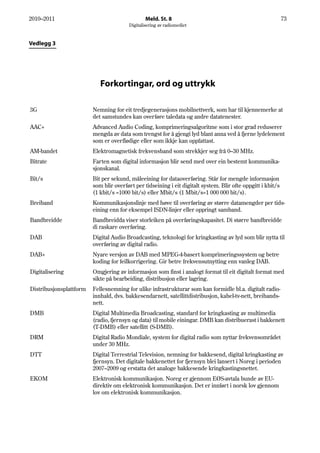 2010–2011                                       Meld. St. 8                                                   73
                                        Digitalisering av radiomediet



Vedlegg 3




                            Forkortingar, ord og uttrykk

3G                       Nemning for eit tredjegenerasjons mobilnettverk, som har til kjennemerke at
                         det samstundes kan overføre taledata og andre datatenester.
AAC+                     Advanced Audio Coding, komprimeringsalgoritme som i stor grad reduserer
                         mengda av data som trengst for å gjengi lyd blant anna ved å fjerne lydelement
                         som er overflødige eller som ikkje kan oppfattast.
AM-bandet                Elektromagnetisk frekvensband som strekkjer seg frå 0–30 MHz.
Bitrate                  Farten som digital informasjon blir send med over ein bestemt kommunika-
                         sjonskanal.
Bit/s                    Bit per sekund, måleeining for dataoverføring. Står for mengde informasjon
                         som blir overført per tidseining i eit digitalt system. Blir ofte oppgitt i kbit/s
                         (1 kbit/s =1000 bit/s) eller Mbit/s (1 Mbit/s=1 000 000 bit/s).
Breiband                 Kommunikasjonslinje med høve til overføring av større datamengder per tids-
                         eining enn for eksempel ISDN-linjer eller oppringt samband.
Bandbreidde              Bandbreidda viser storleiken på overføringskapasitet. Di større bandbreidde
                         di raskare overføring.
DAB                      Digital Audio Broadcasting, teknologi for kringkasting av lyd som blir nytta til
                         overføring av digital radio.
DAB+                     Nyare versjon av DAB med MPEG-4-basert komprimeringssystem og betre
                         koding for feilkorrigering. Gir betre frekvensutnytting enn vanleg DAB.
Digitalisering           Omgjering av informasjon som finst i analogt format til eit digitalt format med
                         sikte på bearbeiding, distribusjon eller lagring.
Distribusjonsplattform   Fellesnemning for ulike infrastrukturar som kan formidle bl.a. digitalt radio-
                         innhald, dvs. bakkesendarnett, satellittdistribusjon, kabel-tv-nett, breibands-
                         nett.
DMB                      Digital Multimedia Broadcasting, standard for kringkasting av multimedia
                         (radio, fjernsyn og data) til mobile einingar. DMB kan distribuerast i bakkenett
                         (T-DMB) eller satellitt (S-DMB).
DRM                      Digital Radio Mondiale, system for digital radio som nyttar frekvensområdet
                         under 30 MHz.
DTT                      Digital Terrestrial Television, nemning for bakkesend, digital kringkasting av
                         fjernsyn. Det digitale bakkenettet for fjernsyn blei lansert i Noreg i perioden
                         2007–2009 og erstatta det analoge bakkesende kringkastingsnettet.
EKOM                     Elektronisk kommunikasjon. Noreg er gjennom EØS-avtala bunde av EU-
                         direktiv om elektronisk kommunikasjon. Det er innført i norsk lov gjennom
                         lov om elektronisk kommunikasjon.
 