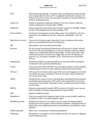 74                                              Meld. St. 8                                    2010–2011
                                        Digitalisering av radiomediet



EPG                      Elektronisk programguide. Sendeinformasjon og tilleggsinformasjon på skjer-
                         men (mogleg både for radio og TV) om pågåande og komande program. Gir
                         brukaren høve til å orientere seg og navigere på skjermen innanfor tilbodet av
                         program og tilleggstenester.
Eureka 147               Familie av standardar opphavleg utvikla for å bere lyd. Seinare utvida til å
                         omfatte kringkasting av levande bilete (DMB).
FM-bandet                Elektromagnetisk frekvensband som strekkjer seg frå 87,5–108 MHz. FM-ban-
                         det blir no hovudsakleg nytta til radiosendingar i FM.
Frekvensblokk            Nemning for dei kanalane som blir pakka saman i ein multiplekser eller den
                         kapasiteten ein multiplekser kan bere. Begrepet «signalpakke» tyder det
                         same.
Ikkje-lineære tenester   Tenester der brukaren avgjer tidspunktet for når eit program skal sendast,
                         basert på eit innhaldstilbod frå tenestetilbydaren.
IKT                      Informasjons- og kommunikasjonsteknologi.
Internett                Eit stort og ope internasjonalt datanettverk med tusenvis av mindre nettverk
                         over heile verda. Kommunikasjon over Internett føregår ved hjelp av pakkes-
                         vitsjing, dvs. at informasjon blir delt opp i pakker som blir sende ulike vegar
                         mellom knutepunkt i eit nettverk. Ei rekkje ulike tenester blir tilbodne via
                         Internett, m.a. overføring av datafiler (FTP), elektronisk post, World Wide
                         Web mv.
Kringkasting             Samtidig utsending av programinnhald frå éin avsendar til fleire mottakarar
                         (tradisjonell radio- og fjernsynsdistribusjon).
L-band                   Frekvensområdet 1452–1492 MHz. Noreg har fått koordinert ei frekvensblokk
                         (lokaldekning) for DAB i L-bandet (gjennom Maastricht-avtala frå 2002).
LTE-nett                 LTE (Long Term Evolution)-teknologi vil bli nytta ved utbyggjing av 4G-mobil-
                         nett (fjerde generasjons mobilnett). Dette gir eit mykje raskare mobilt Inter-
                         nett enn 3G-nettet i dag.
MPEG                     Moving Pictures Experts Group. Arbeidsgruppe underlagd den internasjonale
                         standardiseringsorganisasjonen ISO og IEC (International Electrotechnical
                         Commission) som utviklar standardar for bilet- og lydkomprimering ved digi-
                         tal overføring.
MPEG4                    Komprimeringsstandard innanfor MPEG-systemet. Den hittil nyaste og mest
                         frekvenseffektive komprimeringsstandarden innanfor MPEG.
MP3                      Digital musikkberar/spelar.
Multiplekser             Utstyr som samlar fleire inngåande signal (radio og anna innhald), pakkar og
                         formidlar dei vidare i eit enkelt utgåande signal.
Multipleksoperatør       Multipleksoperatøren er den aktøren som har ansvar for samansetjnga av
                         kanalar og tenester innanfor ei frekvensblokk (multipleks). Kringkastarane må
                         inngå avtale med multipleksoperatøren om distribusjon og fordeling av sende-
                         kapasitet.
Plattformoperatør        Aktør som er ansvarleg for ei distribusjonsplattform.
Podkasting               Ein podkast er eit program som blir publisert på Internett, og som er tilgjenge-
                         leg til nedlasting for alle.
 