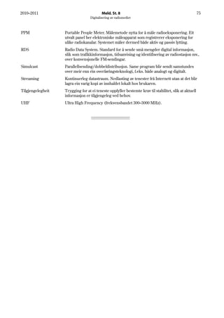 2010–2011                                 Meld. St. 8                                                   75
                                  Digitalisering av radiomediet



PPM                Portable People Meter. Målemetode nytta for å måle radioeksponering. Eit
                   utvalt panel ber elektroniske måleapparat som registrerer eksponering for
                   ulike radiokanalar. Systemet måler dermed både aktiv og passiv lytting.
RDS                Radio Data System. Standard for å sende små mengder digital informasjon,
                   slik som trafikkinformasjon, tidsanvising og identifisering av radiostasjon mv.,
                   over konvensjonelle FM-sendingar.
Simulcast          Parallellsending/dobbeldistribusjon. Same program blir sendt samstundes
                   over meir enn éin overføringsteknologi, f.eks. både analogt og digitalt.
Streaming          Kontinuerleg datastraum. Nedlasting av tenester frå Internett utan at det blir
                   lagra ein varig kopi av innhaldet lokalt hos brukaren.
Tilgjengelegheit   Trygging for at ei teneste oppfyller bestemte krav til stabilitet, slik at aktuell
                   informasjon er tilgjengeleg ved behov.
UHF                Ultra High Frequency (frekvensbandet 300–3000 MHz).
 