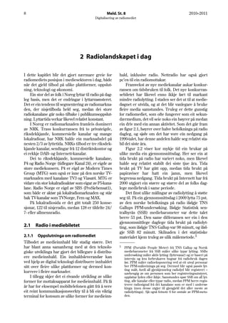 8                                                     Meld. St. 8                                                 2010–2011
                                              Digitalisering av radiomediet




                                    2 Radiolandskapet i dag

I dette kapitlet blir det gjort nærmare greie for              hald, inklusive radio. Nettradio har også gjort
radiomediets posisjon i mediesektoren i dag, både              pc’en til ein radiomottakar.
når det gjeld tilbod på ulike plattformer, oppslut-                 Framvekst av nye mediekanalar aukar konkur-
ning, teknologi og økonomi.                                    ransen om tidsbruken til folk. Det nye konkurran-
    Ein stor del av folk i Noreg lyttar til radio på dag-      sebiletet har likevel enno ikkje ført til markant
leg basis, men det er endringar i lyttarmønsteret.             mindre radiolytting. I staden ser det ut til at medie-
Det er ein tendens til segmentering av radiomarkna-            døgnet er utvida, og at det blir vanlegare å bruke
den, der nisjetilboda held seg, medan dei store                fleire media samstundes. Truleg er dette gunstig
radiokanalane går noko tilbake i publikumsoppslut-             for radiomediet, som ofte fungerer som eit sekun-
ning. Lyttartida verkar likevel relativt konstant.             dærmedium, det vil seie noko ein høyrer på medan
    I Noreg er radiomarknaden framleis dominert                ein driv med ein annan aktivitet. Som det går fram
av NRK. Trass konkurransen frå to privateigde,                 av figur 2.1, høyrer over halve befolkninga på radio
riksdekkjande, kommersielle kanalar og mange                   dagleg, og sjølv om det har vore ein nedgang på
lokalradioar, har NRK halde ein marknadsdel på                 1990-talet, har denne andelen halde seg relativt sta-
nesten 2/3 av lyttetida. NRKs tilbod er tre riksdek-           bil dei siste åra.
kjande kanalar, sendingar frå 12 distriktskontor og                 Figur 2.2 viser kor mykje tid ein brukar på
ei rekkje DAB- og Internett-kanalar.                           ulike media ein gjennomsnittsdag. Her ser ein at
    Dei to riksdekkjande, kommersielle kanalane,               tida brukt på radio har variert noko, men likevel
P4 og Radio Norge (tidlegare Kanal 24), er eigde av            halde seg relativt stabilt dei siste tjue åra. Tida
store mediekonsern. P4 er eigd av Modern Times                 brukt på TV har gått opp, medan tida brukt på
Group (MTG) som også er inne på den norske TV-                 papiraviser har hatt ein jamn, men likevel
marknaden med kanalane TV3 og Viasat4. MTG er                  begrensa nedgang. Tida brukt på Internett har frå
vidare ein stor lokalradioaktør som eigar av P5-kana-          2000 utgjort ein større og større del av folks dag-
lane. Radio Norge er eigd av SBS (ProSiebensat1),              lege mediebruk i same periode.
som både er aktør på lokalradiomarknaden og står                    Det finst ulike målingar av radiolytting å støtte
bak TV-kanalar som TVNorge, Fem og MAX.                        seg til. På ein gjennomsnittsdag i 2009 lytta 75 pst.
    På lokalradiosida er det gitt totalt 250 konse-            av den norske befolkninga på radio ifølgje TNS
sjonar, 122 til nisjeradio, medan 128 er tildelte 24/          Gallups PPM-undersøking. Ifølgje Statistisk sen-
7- eller allmennradio.                                         tralbyrås (SSB) mediebarometer var dette talet
                                                               berre 53 pst. Den same differansen ser ein i den
                                                               gjennomsnittlege daglege tida brukt på radiolyt-
2.1    Radio i mediebiletet                                    ting, som ifølgje TNS Gallup var 98 minutt, og iføl-
                                                               gje SSB 82 minutt. Skilnaden i det statistiske
2.1.1 Oppslutninga om radiomediet                              materialet kjem truleg av ulik målemetode.3
Tilbodet av medieinnhald blir stadig større. Det
har blant anna samanheng med at den teknolo-                   3
                                                                   PPM (Portable People Meter) frå TNS Gallup og Norsk
giske utviklinga har gjort det billegare å distribu-               mediebarometer frå SSB måler ulike typar lytting. SSBs
                                                                   undersøking måler aktiv lytting (lyttevanar) og er basert på
ere medieinnhald. Ein innhaldsleverandør kan                       intervju og kva forbrukaren hugsar frå radiobruk dagen
ved hjelp av digital teknologi distribuere innhaldet               før. PPM måler radioeksponering ved at eit utval personar
sitt over fleire ulike plattformer og dermed kon-                  ber PPM-måleeininga på seg. Dermed blir også passiv lyt-
                                                                   ting målt, fordi all gjenkjenneleg radiolyd blir registrert –
kurrere i fleire marknader.                                        uavhengig av om personen som ber registreringsutstyret,
    I tillegg skjer det ei rivande utvikling av ulike              oppfattar lyden eller ikkje. Samstundes spør SSB om all lyt-
former for mottaksapparat for medieinnhald. På få                  ting, alle kanalar eller typar radio, medan PPM berre regis-
                                                                   trerer radiosignal frå dei kanalane som er med i undersø-
år har for eksempel mobiltelefonen gått frå å vere                 kinga (men desse utgjer til gjengjeld det aller meste av
eit reint kommunikasjonsverkty til å bli ein viktig                radiolyttinga). Sjå også fotnote 6 for omtale av PPM-meto-
terminal for konsum av ulike former for medieinn-                  den.
 