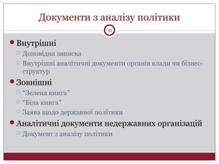 Документи з аналізу політики
Внутрішні
 Доповідна записка
 Внутрішні аналітичні документи органів влади чи бізнес-
структур
Зовнішні
 “Зелена книга”
 “Біла книга”
 Заява щодо державної політики
Аналітичні документи недержавних організацій
 Документ з аналізу політики
11
 