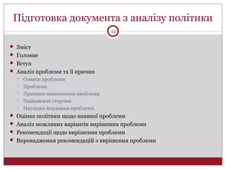 Підготовка документа з аналізу політики
 Зміст
 Головне
 Вступ
 Аналіз проблеми та її причин
 Ознаки проблеми
 Проблема
 Причини виникнення проблеми
 Зацікавлені сторони
 Наслідки існування проблеми
 Оцінка політики щодо наявної проблеми
 Аналіз можливих варіантів вирішення проблеми
 Рекомендації щодо вирішення проблеми
 Впровадження рекомендацій з вирішення проблеми
12
 
