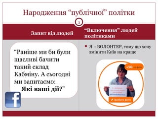 Запит від людей
“Включення” людей
політиками
 Я - ВОЛОНТЕР, тому що хочу
змінити Київ на краще
Народження “публічної” політки
3
“Раніше ми би були
щасливі бачити
такий склад
Кабміну. А сьогодні
ми запитаємо:
Які ваші дії?”
 