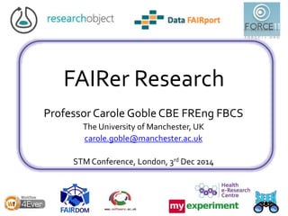 FAIRer Research
Professor Carole Goble CBE FREng FBCS
The University of Manchester, UK
carole.goble@manchester.ac.uk
STM Conference, London, 3rd Dec 2014
 