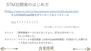 STM32開発のはじめ方
①https://www.st.com/ja/development-tools/stm32cubeide.html
からSTM32CubeIDEをダウンロード＆インストール
以上！！！！！！！！！
（まじで落としてインストールするだけで使える）
メリット ：開発環境が一つにまとまってよい。STの公式サポート。
C++に対応した。
デメリット：ペリフェラル設定画面（以前のCubeMX画面）が1個までしか開けな
くて見比べながらとかができない。
 