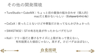 その他の開発環境
• TureStudio＋CubeMX：ちょっと前の最強の組み合わせ（個人的）
macだと動かないらしい（Eclipseなのにね）
• CoCoX：使ったことないけど中華製だけあってなんかびみょかった
• SW4STM32：STの有志社員が作ったからバグだらけ
• Keil：フリー版だと書けるサイズに上限があって使えない。
有料版買えた値段じゃない。高すぎ。けどバグはほぼない。
 