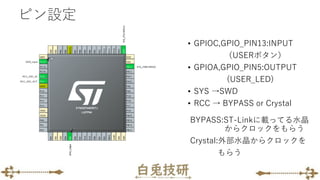 ピン設定
• GPIOC,GPIO_PIN13:INPUT
（USERボタン）
• GPIOA,GPIO_PIN5:OUTPUT
(USER_LED)
• SYS →SWD
• RCC → BYPASS or Crystal
BYPASS:ST-Linkに載ってる水晶
からクロックをもらう
Crystal:外部水晶からクロックを
もらう
 
