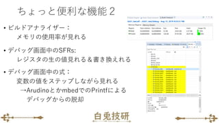 ちょっと便利な機能２
• ビルドアナライザー：
メモリの使用率が見れる
• デバッグ画面中のSFRs:
レジスタの生の値見れる＆書き換えれる
• デバッグ画面中の式：
変数の値をステップしながら見れる
→ArudinoとかmbedでのPrintfによる
デバッグからの脱却
 