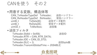 CANを使う その２
• 用意する変数、構造体等
CAN_TxHeaderTypeDef TxHeader; 送信ハンドラー
CAN_RxHeaderTypeDef RxHeader; 受信ハンドラー
uint8_t TxData[8]; 送信データ配列
uint8_t RxData[8]; 受信データ配列
uint32_t TxMailbox; 送信箱
• 送信フィルタ
TxHeader.StdId = 0x456; 送信ID
TxHeader.RTR = CAN_RTR_DATA;
TxHeader.IDE = CAN_ID_STD;
TxHeader.DLC = 3; 送信byte数
TxHeader.TransmitGlobalTime = DISABLE;
 