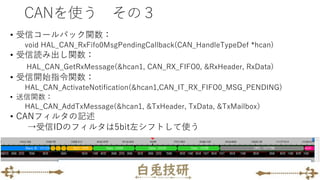 • 受信コールバック関数：
void HAL_CAN_RxFifo0MsgPendingCallback(CAN_HandleTypeDef *hcan)
• 受信読み出し関数：
HAL_CAN_GetRxMessage(&hcan1, CAN_RX_FIFO0, &RxHeader, RxData)
• 受信開始指令関数：
HAL_CAN_ActivateNotification(&hcan1,CAN_IT_RX_FIFO0_MSG_PENDING)
• 送信関数：
HAL_CAN_AddTxMessage(&hcan1, &TxHeader, TxData, &TxMailbox）
• CANフィルタの記述
→受信IDのフィルタは5bit左シフトして使う
CANを使う その３
 