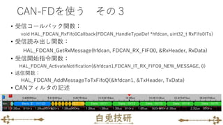 CAN-FDを使う その３
• 受信コールバック関数：
void HAL_FDCAN_RxFifo0Callback(FDCAN_HandleTypeDef *hfdcan, uint32_t RxFifo0ITs)
• 受信読み出し関数：
HAL_FDCAN_GetRxMessage(hfdcan, FDCAN_RX_FIFO0, &RxHeader, RxData)
• 受信開始指令関数：
HAL_FDCAN_ActivateNotification(&hfdcan1,FDCAN_IT_RX_FIFO0_NEW_MESSAGE, 0)
• 送信関数：
HAL_FDCAN_AddMessageToTxFifoQ(&hfdcan1, &TxHeader, TxData)
• CANフィルタの記述
 