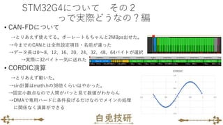STM32G4について その２
っで実際どうなの？編
• CAN-FDについて
→とりあえず使えてる。ボーレートもちゃんと2MBps出せた。
→今までのCANとは全然設定項目・名前が違った
→データ長は0～8、12、16、20、24、32、48、64バイトが選択
→実際に32バイト一気に送れた
• CORDIC演算
→とりあえず動いた。
→sin計算はmath.hの38倍くらいはやかった。
→固定小数点なので人間がパッと見て数値がわからん
→DMAで専用ハードに条件投げるだけなのでメインの処理
に関係なく演算ができる
 