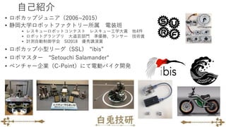 自己紹介
• ロボカップジュニア（2006~2015）
• 静岡大学ロボットファクトリー所属 電装班
• レスキューロボットコンテスト レスキュー工学大賞 他4件
• ロボットグランプリ 大道芸部門 準優勝、ランサー 技術賞
• 計測自動制御学会 SI2018 優秀講演賞
• ロボカップ小型リーグ（SSL) “ibis”
• ロボマスター “Setouchi Salamander“
• ベンチャー企業（C-Point）にて電動バイク開発
 