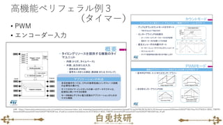 高機能ペリフェラル例３
（タイマー）
• PWM
• エンコーダー入力
出典：https://www.stmicroelectronics.com.cn/content/ccc/resource/sales_and_marketing/presentation/product_presentation/group0/31/ad/bf/68/28/3b/46/fc/43.General-purpose%20timers%20(GPTIM)/files/43.STM32L4-WDG_TIMERS-
General%20Purpose%20Timer%20(GPTIM)%20Final_JP.pdf/jcr:content/translations/en.43.STM32L4-WDG_TIMERS-General%20Purpose%20Timer%20(GPTIM)%20Final_JP.pdf
 
