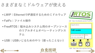 さまざまなミドルウェアが使える
• LWIP：EthernetでIP通信するためのミドルウェア
• FatFs：ファイル操作
• FreeRTOS：組み込みシステム用のオープンソース
のリアルタイムオペレーティングシス
テム
• USB：USBいじるためのやつ（使ったことない）
出典：http://elm-chan.org/docs/fat.html
出典：https://es.wikipedia.org/wiki/FreeRTOS
 