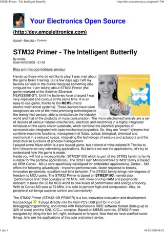 STM32 Primer - The Intelligent Butterfly                                            http://dev.emcelettronica.com/print/51798




                          Your Electronics Open Source
           (http://dev.emcelettronica.com)
           Accueil > Mon blog > Contenu




           STM32 Primer - The Intelligent Butterfly
           By Ionela
           Créé 04/05/2008 - 21:48

           Blog arm microcontrolleurs senseur

           Hands up those who do not like to play! I was mad about
           the game Brain Training. But a few days ago I left my
           favorite console in the drawer because something else
           intrigued me. I am talking about STM32 Primer (the
           game received at the Seminar Silverstar
           NEWS2008-ST). Until the batteries have charged I was
           very impatient and curious at the same time. It is an
           easy-to-use game, thanks to the MEMS (micro
           electro-mechanical systems). These devices have been
      