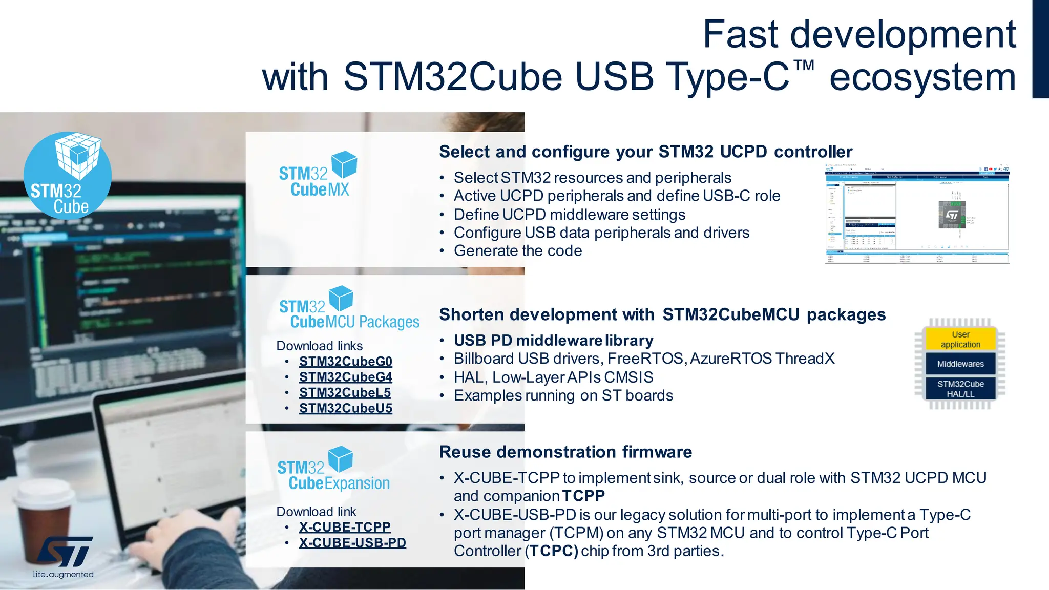 Fast development
with STM32Cube USB Type-C™ ecosystem
Download link
• X-CUBE-TCPP
• X-CUBE-USB-PD
Select and configure your STM32 UCPD controller
• SelectSTM32 resources and peripherals
• Active UCPD peripherals and define USB-C role
• Define UCPD middleware settings
• Configure USB data peripherals and drivers
• Generate the code
Shorten development with STM32CubeMCU packages
• USB PD middlewarelibrary
• Billboard USB drivers, FreeRTOS,AzureRTOS ThreadX
• HAL, Low-LayerAPIs CMSIS
• Examples running on ST boards
Download links
• STM32CubeG0
• STM32CubeG4
• STM32CubeL5
• STM32CubeU5
Reuse demonstration firmware
• X-CUBE-TCPP to implementsink, source or dual role with STM32 UCPD MCU
and companionTCPP
• X-CUBE-USB-PD is our legacy solution formulti-port to implementa Type-C
port manager (TCPM) on any STM32 MCU and to control Type-C Port
Controller (TCPC)chip from 3rd parties. 22
 