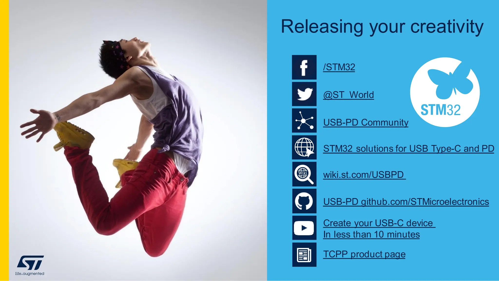 Releasing your creativity
USB-PD Community
@ST_World
/STM32
STM32 solutions for USB Type-C and PD
wiki.st.com/USBPD
USB-PD github.com/STMicroelectronics
Create your USB-C device
In less than 10 minutes
TCPP product page
 