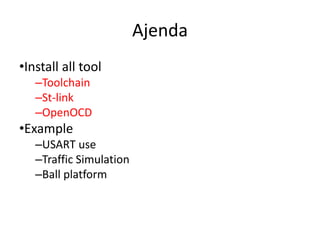 Ajenda 
•Install all tool 
–Toolchain 
–St-link 
–OpenOCD 
•Example 
–USART use 
–Traffic Simulation 
–Ball platform 
 