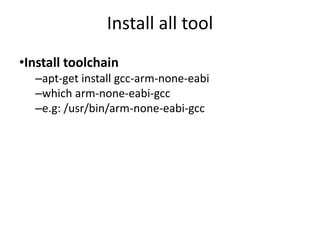 Install all tool 
•Install toolchain 
–apt-get install gcc-arm-none-eabi 
–which arm-none-eabi-gcc 
–e.g: /usr/bin/arm-none-eabi-gcc 
 
