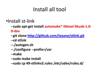 Install all tool 
•Install st-link 
–sudo apt-get install automake* libtool libusb-1.0- 
0-dev 
–git clone http://github.com/texane/stlink.git 
–cd stlink 
–./autogen.sh 
–./configure --prefix=/usr 
–make 
–sudo make install 
–sudo cp 49-stlinkv2.rules /etc/udev/rules.d/ 
 