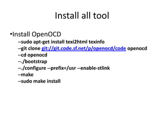 Install all tool 
•Install OpenOCD 
–sudo apt-get install texi2html texinfo 
–git clone git://git.code.sf.net/p/openocd/code openocd 
–cd openocd 
–./bootstrap 
–./configure --prefix=/usr --enable-stlink 
–make 
–sudo make install 
 
