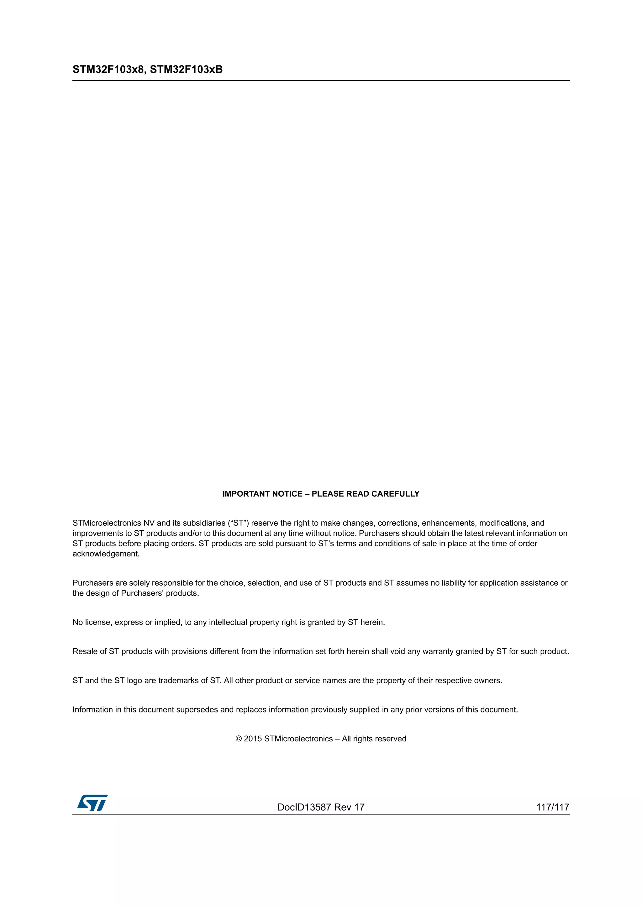 DocID13587 Rev 17 117/117
STM32F103x8, STM32F103xB
117
IMPORTANT NOTICE – PLEASE READ CAREFULLY
STMicroelectronics NV and its subsidiaries (“ST”) reserve the right to make changes, corrections, enhancements, modifications, and
improvements to ST products and/or to this document at any time without notice. Purchasers should obtain the latest relevant information on
ST products before placing orders. ST products are sold pursuant to ST’s terms and conditions of sale in place at the time of order
acknowledgement.
Purchasers are solely responsible for the choice, selection, and use of ST products and ST assumes no liability for application assistance or
the design of Purchasers’ products.
No license, express or implied, to any intellectual property right is granted by ST herein.
Resale of ST products with provisions different from the information set forth herein shall void any warranty granted by ST for such product.
ST and the ST logo are trademarks of ST. All other product or service names are the property of their respective owners.
Information in this document supersedes and replaces information previously supplied in any prior versions of this document.
© 2015 STMicroelectronics – All rights reserved
 