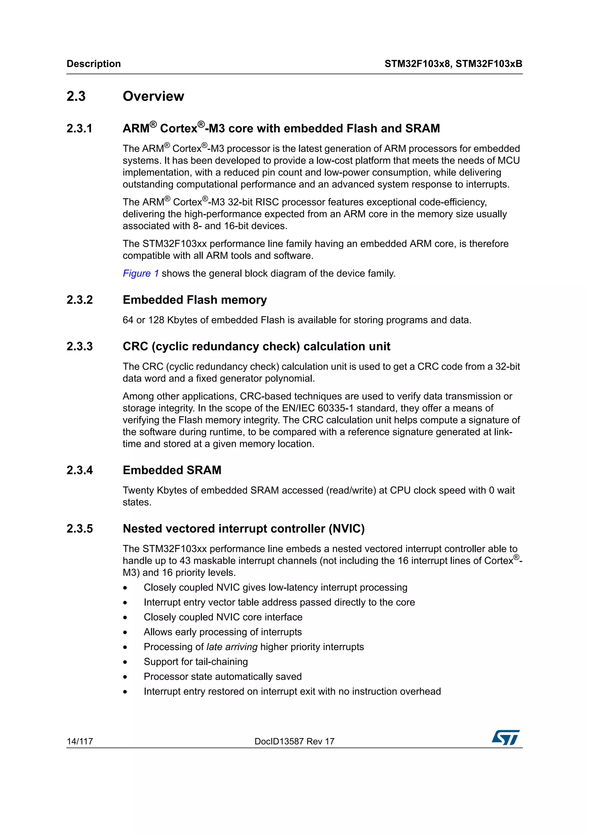Description STM32F103x8, STM32F103xB
14/117 DocID13587 Rev 17
2.3 Overview
2.3.1 ARM®
Cortex®
-M3 core with embedded Flash and SRAM
The ARM® Cortex®-M3 processor is the latest generation of ARM processors for embedded
systems. It has been developed to provide a low-cost platform that meets the needs of MCU
implementation, with a reduced pin count and low-power consumption, while delivering
outstanding computational performance and an advanced system response to interrupts.
The ARM® Cortex®-M3 32-bit RISC processor features exceptional code-efficiency,
delivering the high-performance expected from an ARM core in the memory size usually
associated with 8- and 16-bit devices.
The STM32F103xx performance line family having an embedded ARM core, is therefore
compatible with all ARM tools and software.
Figure 1 shows the general block diagram of the device family.
2.3.2 Embedded Flash memory
64 or 128 Kbytes of embedded Flash is available for storing programs and data.
2.3.3 CRC (cyclic redundancy check) calculation unit
The CRC (cyclic redundancy check) calculation unit is used to get a CRC code from a 32-bit
data word and a fixed generator polynomial.
Among other applications, CRC-based techniques are used to verify data transmission or
storage integrity. In the scope of the EN/IEC 60335-1 standard, they offer a means of
verifying the Flash memory integrity. The CRC calculation unit helps compute a signature of
the software during runtime, to be compared with a reference signature generated at link-
time and stored at a given memory location.
2.3.4 Embedded SRAM
Twenty Kbytes of embedded SRAM accessed (read/write) at CPU clock speed with 0 wait
states.
2.3.5 Nested vectored interrupt controller (NVIC)
The STM32F103xx performance line embeds a nested vectored interrupt controller able to
handle up to 43 maskable interrupt channels (not including the 16 interrupt lines of Cortex®
-
M3) and 16 priority levels.
• Closely coupled NVIC gives low-latency interrupt processing
• Interrupt entry vector table address passed directly to the core
• Closely coupled NVIC core interface
• Allows early processing of interrupts
• Processing of late arriving higher priority interrupts
• Support for tail-chaining
• Processor state automatically saved
• Interrupt entry restored on interrupt exit with no instruction overhead
 
