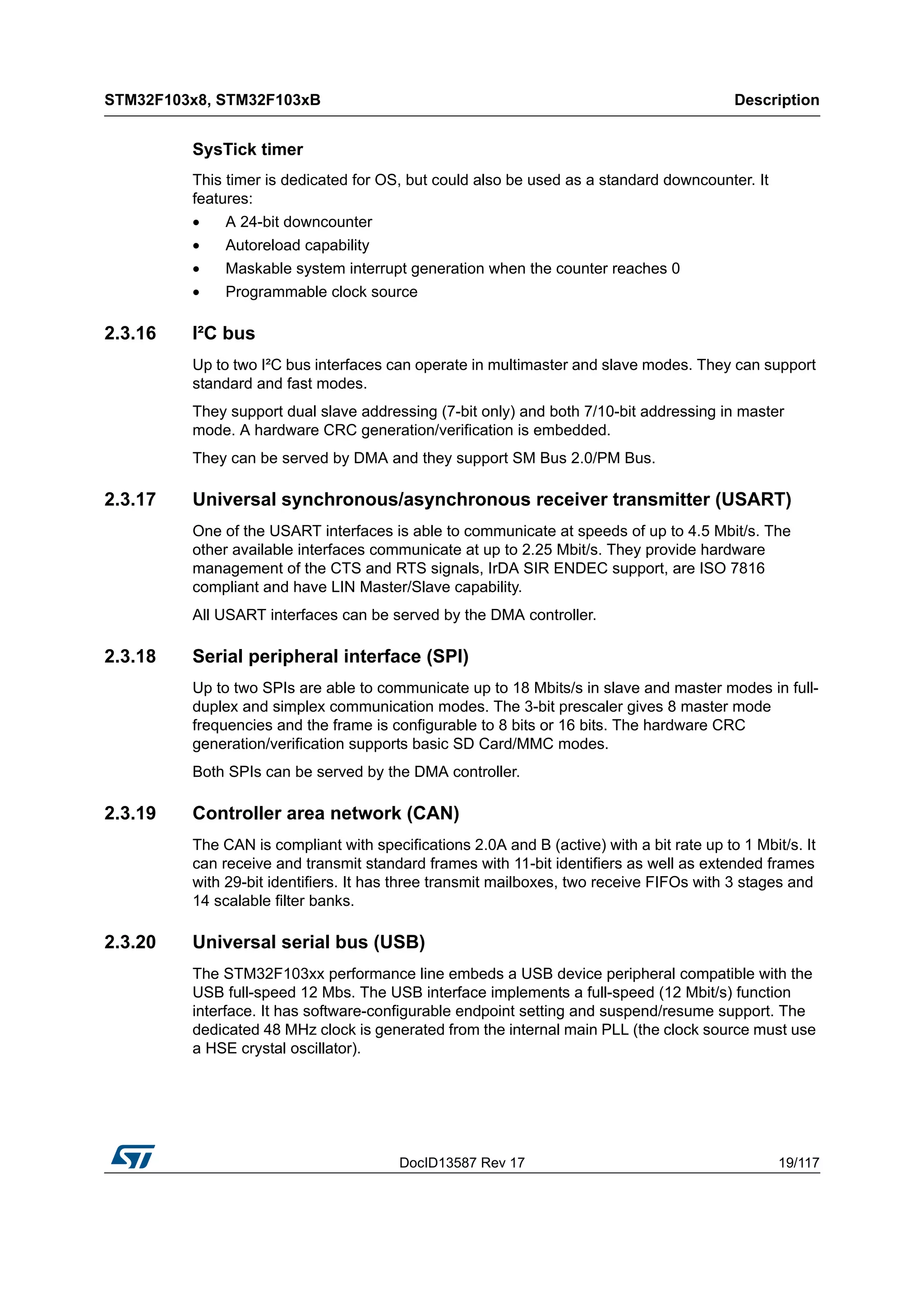 DocID13587 Rev 17 19/117
STM32F103x8, STM32F103xB Description
116
SysTick timer
This timer is dedicated for OS, but could also be used as a standard downcounter. It
features:
• A 24-bit downcounter
• Autoreload capability
• Maskable system interrupt generation when the counter reaches 0
• Programmable clock source
2.3.16 I²C bus
Up to two I²C bus interfaces can operate in multimaster and slave modes. They can support
standard and fast modes.
They support dual slave addressing (7-bit only) and both 7/10-bit addressing in master
mode. A hardware CRC generation/verification is embedded.
They can be served by DMA and they support SM Bus 2.0/PM Bus.
2.3.17 Universal synchronous/asynchronous receiver transmitter (USART)
One of the USART interfaces is able to communicate at speeds of up to 4.5 Mbit/s. The
other available interfaces communicate at up to 2.25 Mbit/s. They provide hardware
management of the CTS and RTS signals, IrDA SIR ENDEC support, are ISO 7816
compliant and have LIN Master/Slave capability.
All USART interfaces can be served by the DMA controller.
2.3.18 Serial peripheral interface (SPI)
Up to two SPIs are able to communicate up to 18 Mbits/s in slave and master modes in full-
duplex and simplex communication modes. The 3-bit prescaler gives 8 master mode
frequencies and the frame is configurable to 8 bits or 16 bits. The hardware CRC
generation/verification supports basic SD Card/MMC modes.
Both SPIs can be served by the DMA controller.
2.3.19 Controller area network (CAN)
The CAN is compliant with specifications 2.0A and B (active) with a bit rate up to 1 Mbit/s. It
can receive and transmit standard frames with 11-bit identifiers as well as extended frames
with 29-bit identifiers. It has three transmit mailboxes, two receive FIFOs with 3 stages and
14 scalable filter banks.
2.3.20 Universal serial bus (USB)
The STM32F103xx performance line embeds a USB device peripheral compatible with the
USB full-speed 12 Mbs. The USB interface implements a full-speed (12 Mbit/s) function
interface. It has software-configurable endpoint setting and suspend/resume support. The
dedicated 48 MHz clock is generated from the internal main PLL (the clock source must use
a HSE crystal oscillator).
 