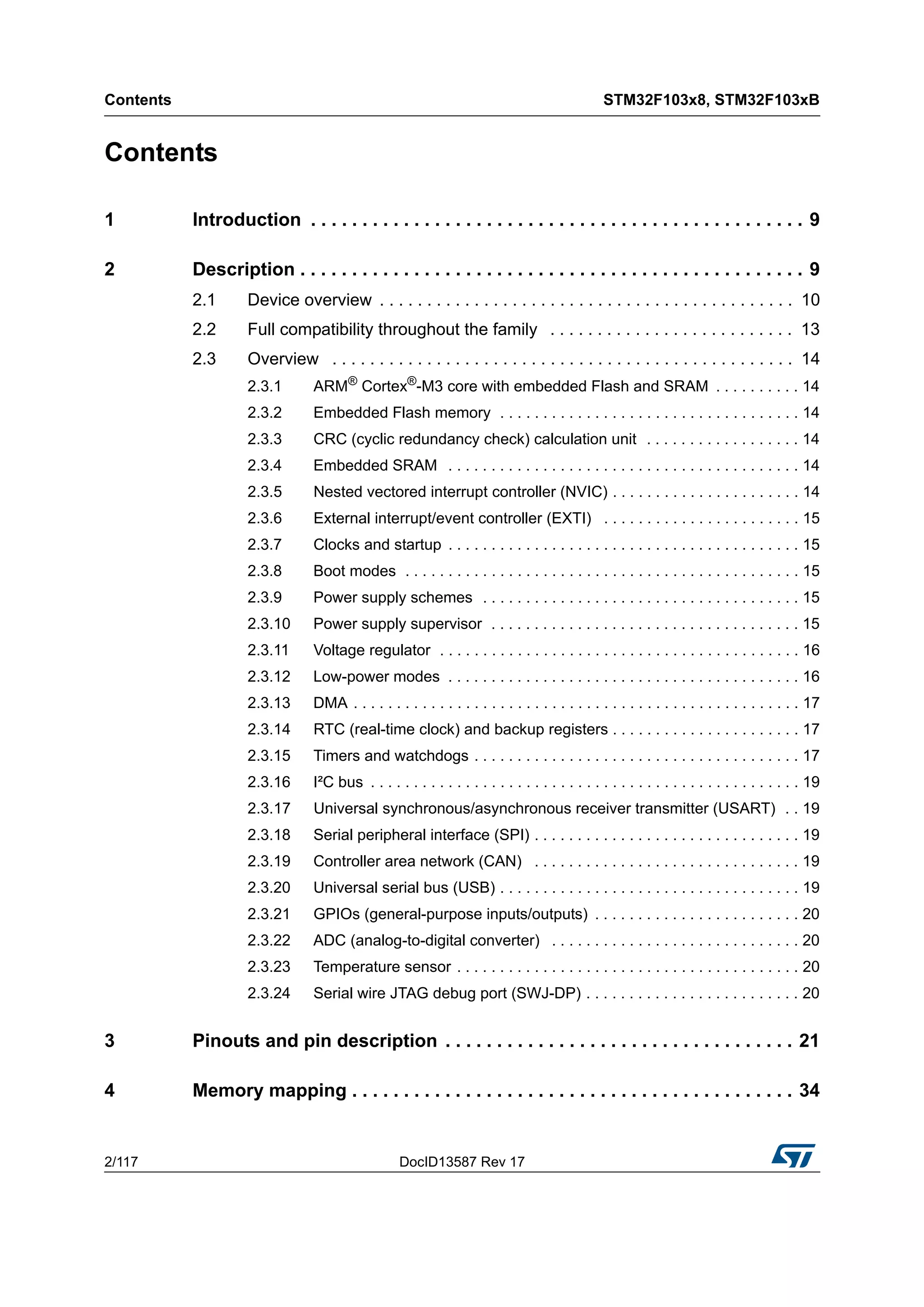 Contents STM32F103x8, STM32F103xB
2/117 DocID13587 Rev 17
Contents
1 Introduction . . . . . . . . . . . . . . . . . . . . . . . . . . . . . . . . . . . . . . . . . . . . . . . . 9
2 Description . . . . . . . . . . . . . . . . . . . . . . . . . . . . . . . . . . . . . . . . . . . . . . . . . 9
2.1 Device overview . . . . . . . . . . . . . . . . . . . . . . . . . . . . . . . . . . . . . . . . . . . . 10
2.2 Full compatibility throughout the family . . . . . . . . . . . . . . . . . . . . . . . . . . 13
2.3 Overview . . . . . . . . . . . . . . . . . . . . . . . . . . . . . . . . . . . . . . . . . . . . . . . . . 14
2.3.1 ARM®
Cortex®
-M3 core with embedded Flash and SRAM . . . . . . . . . . 14
2.3.2 Embedded Flash memory . . . . . . . . . . . . . . . . . . . . . . . . . . . . . . . . . . . 14
2.3.3 CRC (cyclic redundancy check) calculation unit . . . . . . . . . . . . . . . . . . 14
2.3.4 Embedded SRAM . . . . . . . . . . . . . . . . . . . . . . . . . . . . . . . . . . . . . . . . . 14
2.3.5 Nested vectored interrupt controller (NVIC) . . . . . . . . . . . . . . . . . . . . . . 14
2.3.6 External interrupt/event controller (EXTI) . . . . . . . . . . . . . . . . . . . . . . . 15
2.3.7 Clocks and startup . . . . . . . . . . . . . . . . . . . . . . . . . . . . . . . . . . . . . . . . . 15
2.3.8 Boot modes . . . . . . . . . . . . . . . . . . . . . . . . . . . . . . . . . . . . . . . . . . . . . . 15
2.3.9 Power supply schemes . . . . . . . . . . . . . . . . . . . . . . . . . . . . . . . . . . . . . 15
2.3.10 Power supply supervisor . . . . . . . . . . . . . . . . . . . . . . . . . . . . . . . . . . . . 15
2.3.11 Voltage regulator . . . . . . . . . . . . . . . . . . . . . . . . . . . . . . . . . . . . . . . . . . 16
2.3.12 Low-power modes . . . . . . . . . . . . . . . . . . . . . . . . . . . . . . . . . . . . . . . . . 16
2.3.13 DMA . . . . . . . . . . . . . . . . . . . . . . . . . . . . . . . . . . . . . . . . . . . . . . . . . . . . 17
2.3.14 RTC (real-time clock) and backup registers . . . . . . . . . . . . . . . . . . . . . . 17
2.3.15 Timers and watchdogs . . . . . . . . . . . . . . . . . . . . . . . . . . . . . . . . . . . . . . 17
2.3.16 I²C bus . . . . . . . . . . . . . . . . . . . . . . . . . . . . . . . . . . . . . . . . . . . . . . . . . . 19
2.3.17 Universal synchronous/asynchronous receiver transmitter (USART) . . 19
2.3.18 Serial peripheral interface (SPI) . . . . . . . . . . . . . . . . . . . . . . . . . . . . . . . 19
2.3.19 Controller area network (CAN) . . . . . . . . . . . . . . . . . . . . . . . . . . . . . . . 19
2.3.20 Universal serial bus (USB) . . . . . . . . . . . . . . . . . . . . . . . . . . . . . . . . . . . 19
2.3.21 GPIOs (general-purpose inputs/outputs) . . . . . . . . . . . . . . . . . . . . . . . . 20
2.3.22 ADC (analog-to-digital converter) . . . . . . . . . . . . . . . . . . . . . . . . . . . . . 20
2.3.23 Temperature sensor . . . . . . . . . . . . . . . . . . . . . . . . . . . . . . . . . . . . . . . . 20
2.3.24 Serial wire JTAG debug port (SWJ-DP) . . . . . . . . . . . . . . . . . . . . . . . . . 20
3 Pinouts and pin description . . . . . . . . . . . . . . . . . . . . . . . . . . . . . . . . . . 21
4 Memory mapping . . . . . . . . . . . . . . . . . . . . . . . . . . . . . . . . . . . . . . . . . . . 34
 