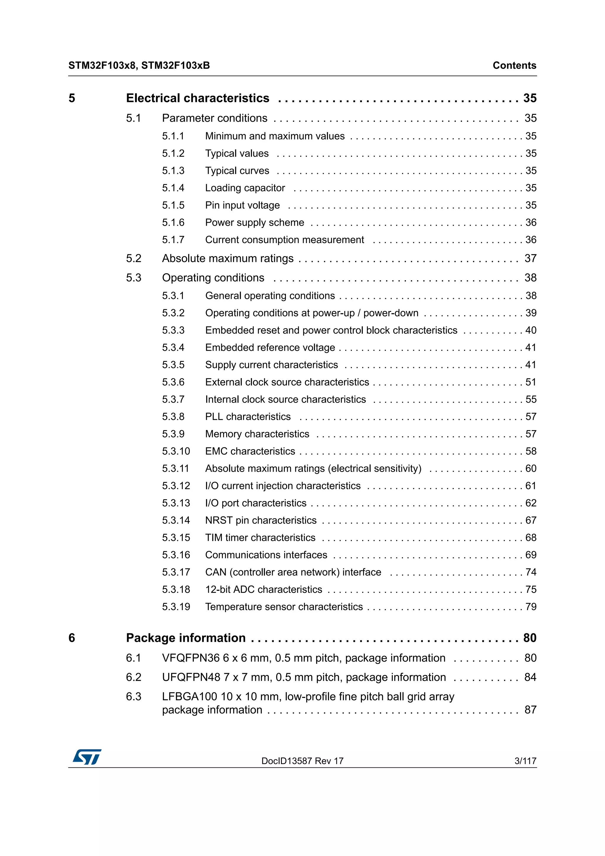 DocID13587 Rev 17 3/117
STM32F103x8, STM32F103xB Contents
4
5 Electrical characteristics . . . . . . . . . . . . . . . . . . . . . . . . . . . . . . . . . . . . 35
5.1 Parameter conditions . . . . . . . . . . . . . . . . . . . . . . . . . . . . . . . . . . . . . . . . 35
5.1.1 Minimum and maximum values . . . . . . . . . . . . . . . . . . . . . . . . . . . . . . . 35
5.1.2 Typical values . . . . . . . . . . . . . . . . . . . . . . . . . . . . . . . . . . . . . . . . . . . . 35
5.1.3 Typical curves . . . . . . . . . . . . . . . . . . . . . . . . . . . . . . . . . . . . . . . . . . . . 35
5.1.4 Loading capacitor . . . . . . . . . . . . . . . . . . . . . . . . . . . . . . . . . . . . . . . . . 35
5.1.5 Pin input voltage . . . . . . . . . . . . . . . . . . . . . . . . . . . . . . . . . . . . . . . . . . 35
5.1.6 Power supply scheme . . . . . . . . . . . . . . . . . . . . . . . . . . . . . . . . . . . . . . 36
5.1.7 Current consumption measurement . . . . . . . . . . . . . . . . . . . . . . . . . . . 36
5.2 Absolute maximum ratings . . . . . . . . . . . . . . . . . . . . . . . . . . . . . . . . . . . . 37
5.3 Operating conditions . . . . . . . . . . . . . . . . . . . . . . . . . . . . . . . . . . . . . . . . 38
5.3.1 General operating conditions . . . . . . . . . . . . . . . . . . . . . . . . . . . . . . . . . 38
5.3.2 Operating conditions at power-up / power-down . . . . . . . . . . . . . . . . . . 39
5.3.3 Embedded reset and power control block characteristics . . . . . . . . . . . 40
5.3.4 Embedded reference voltage . . . . . . . . . . . . . . . . . . . . . . . . . . . . . . . . . 41
5.3.5 Supply current characteristics . . . . . . . . . . . . . . . . . . . . . . . . . . . . . . . . 41
5.3.6 External clock source characteristics . . . . . . . . . . . . . . . . . . . . . . . . . . . 51
5.3.7 Internal clock source characteristics . . . . . . . . . . . . . . . . . . . . . . . . . . . 55
5.3.8 PLL characteristics . . . . . . . . . . . . . . . . . . . . . . . . . . . . . . . . . . . . . . . . 57
5.3.9 Memory characteristics . . . . . . . . . . . . . . . . . . . . . . . . . . . . . . . . . . . . . 57
5.3.10 EMC characteristics . . . . . . . . . . . . . . . . . . . . . . . . . . . . . . . . . . . . . . . . 58
5.3.11 Absolute maximum ratings (electrical sensitivity) . . . . . . . . . . . . . . . . . 60
5.3.12 I/O current injection characteristics . . . . . . . . . . . . . . . . . . . . . . . . . . . . 61
5.3.13 I/O port characteristics . . . . . . . . . . . . . . . . . . . . . . . . . . . . . . . . . . . . . . 62
5.3.14 NRST pin characteristics . . . . . . . . . . . . . . . . . . . . . . . . . . . . . . . . . . . . 67
5.3.15 TIM timer characteristics . . . . . . . . . . . . . . . . . . . . . . . . . . . . . . . . . . . . 68
5.3.16 Communications interfaces . . . . . . . . . . . . . . . . . . . . . . . . . . . . . . . . . . 69
5.3.17 CAN (controller area network) interface . . . . . . . . . . . . . . . . . . . . . . . . 74
5.3.18 12-bit ADC characteristics . . . . . . . . . . . . . . . . . . . . . . . . . . . . . . . . . . . 75
5.3.19 Temperature sensor characteristics . . . . . . . . . . . . . . . . . . . . . . . . . . . . 79
6 Package information . . . . . . . . . . . . . . . . . . . . . . . . . . . . . . . . . . . . . . . . 80
6.1 VFQFPN36 6 x 6 mm, 0.5 mm pitch, package information . . . . . . . . . . . 80
6.2 UFQFPN48 7 x 7 mm, 0.5 mm pitch, package information . . . . . . . . . . . 84
6.3 LFBGA100 10 x 10 mm, low-profile fine pitch ball grid array
package information . . . . . . . . . . . . . . . . . . . . . . . . . . . . . . . . . . . . . . . . . 87
 