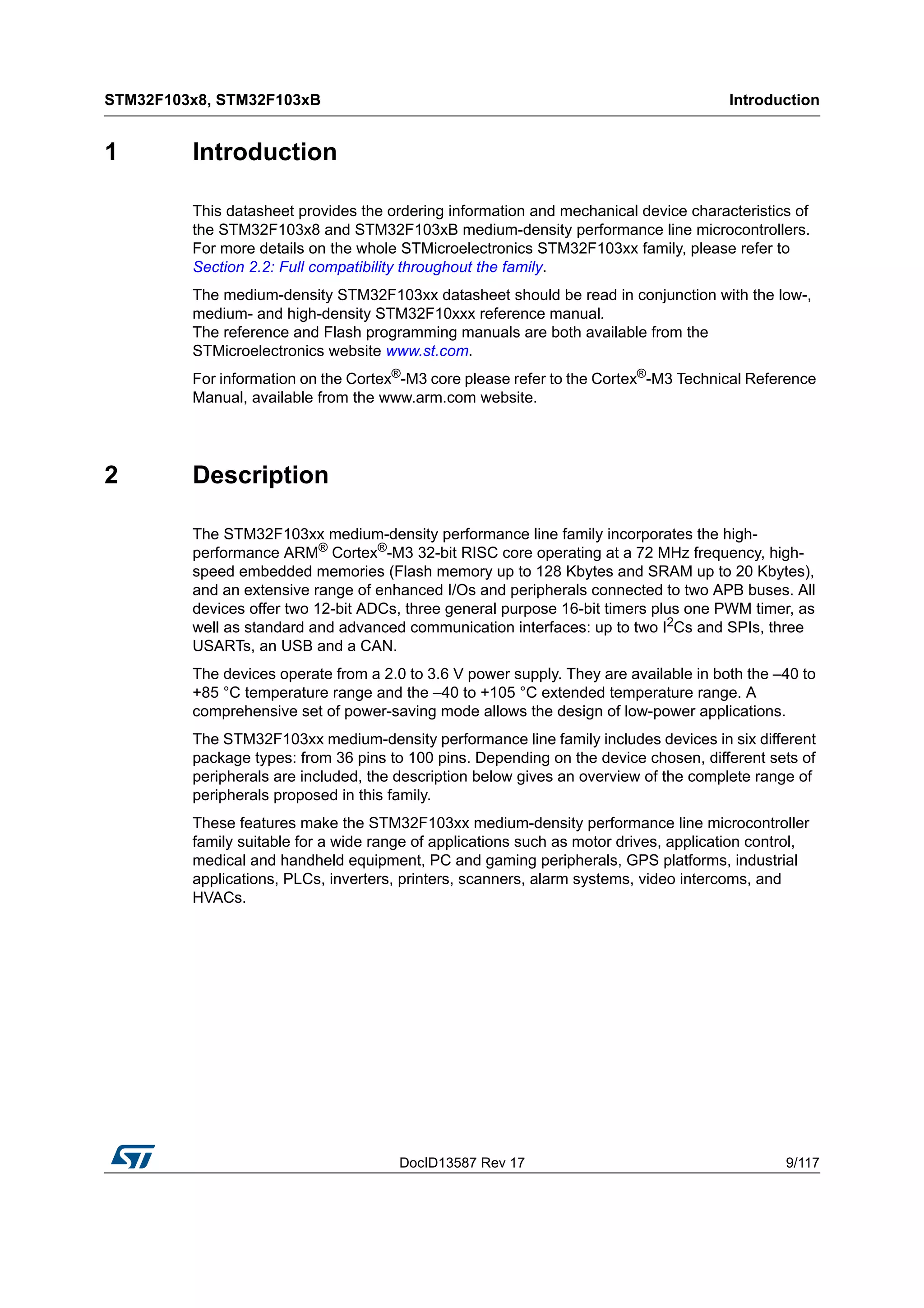 DocID13587 Rev 17 9/117
STM32F103x8, STM32F103xB Introduction
116
1 Introduction
This datasheet provides the ordering information and mechanical device characteristics of
the STM32F103x8 and STM32F103xB medium-density performance line microcontrollers.
For more details on the whole STMicroelectronics STM32F103xx family, please refer to
Section 2.2: Full compatibility throughout the family.
The medium-density STM32F103xx datasheet should be read in conjunction with the low-,
medium- and high-density STM32F10xxx reference manual.
The reference and Flash programming manuals are both available from the
STMicroelectronics website www.st.com.
For information on the Cortex®
-M3 core please refer to the Cortex®
-M3 Technical Reference
Manual, available from the www.arm.com website.
2 Description
The STM32F103xx medium-density performance line family incorporates the high-
performance ARM® Cortex®-M3 32-bit RISC core operating at a 72 MHz frequency, high-
speed embedded memories (Flash memory up to 128 Kbytes and SRAM up to 20 Kbytes),
and an extensive range of enhanced I/Os and peripherals connected to two APB buses. All
devices offer two 12-bit ADCs, three general purpose 16-bit timers plus one PWM timer, as
well as standard and advanced communication interfaces: up to two I2Cs and SPIs, three
USARTs, an USB and a CAN.
The devices operate from a 2.0 to 3.6 V power supply. They are available in both the –40 to
+85 °C temperature range and the –40 to +105 °C extended temperature range. A
comprehensive set of power-saving mode allows the design of low-power applications.
The STM32F103xx medium-density performance line family includes devices in six different
package types: from 36 pins to 100 pins. Depending on the device chosen, different sets of
peripherals are included, the description below gives an overview of the complete range of
peripherals proposed in this family.
These features make the STM32F103xx medium-density performance line microcontroller
family suitable for a wide range of applications such as motor drives, application control,
medical and handheld equipment, PC and gaming peripherals, GPS platforms, industrial
applications, PLCs, inverters, printers, scanners, alarm systems, video intercoms, and
HVACs.
 