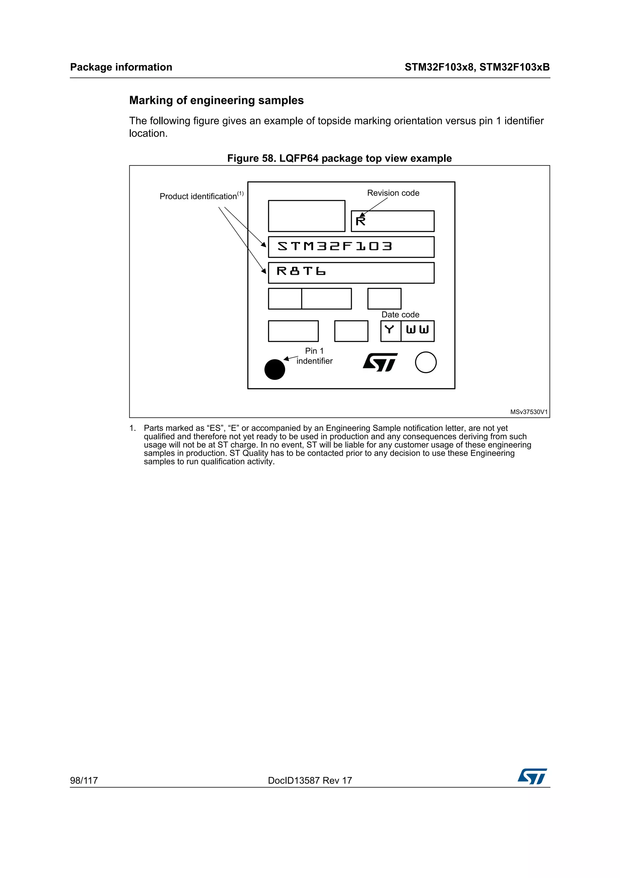 Package information STM32F103x8, STM32F103xB
98/117 DocID13587 Rev 17
Marking of engineering samples
The following figure gives an example of topside marking orientation versus pin 1 identifier
location.
Figure 58. LQFP64 package top view example
1. Parts marked as “ES”, “E” or accompanied by an Engineering Sample notification letter, are not yet
qualified and therefore not yet ready to be used in production and any consequences deriving from such
usage will not be at ST charge. In no event, ST will be liable for any customer usage of these engineering
samples in production. ST Quality has to be contacted prior to any decision to use these Engineering
samples to run qualification activity.
 