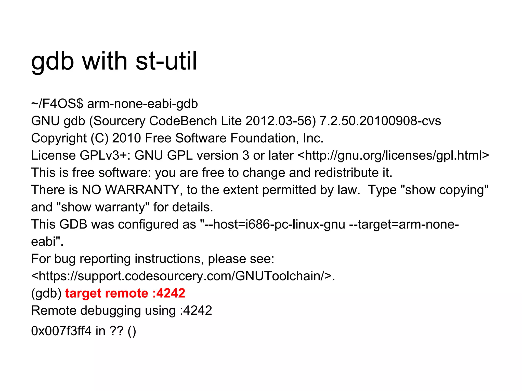 gdb with st-util
~/F4OS$ arm-none-eabi-gdb
GNU gdb (Sourcery CodeBench Lite 2012.03-56) 7.2.50.20100908-cvs
Copyright (C) 2010 Free Software Foundation, Inc.
License GPLv3+: GNU GPL version 3 or later <http://gnu.org/licenses/gpl.html>
This is free software: you are free to change and redistribute it.
There is NO WARRANTY, to the extent permitted by law. Type "show copying"
and "show warranty" for details.
This GDB was configured as "--host=i686-pc-linux-gnu --target=arm-none-
eabi".
For bug reporting instructions, please see:
<https://support.codesourcery.com/GNUToolchain/>.
(gdb) target remote :4242
Remote debugging using :4242
0x007f3ff4 in ?? ()
 