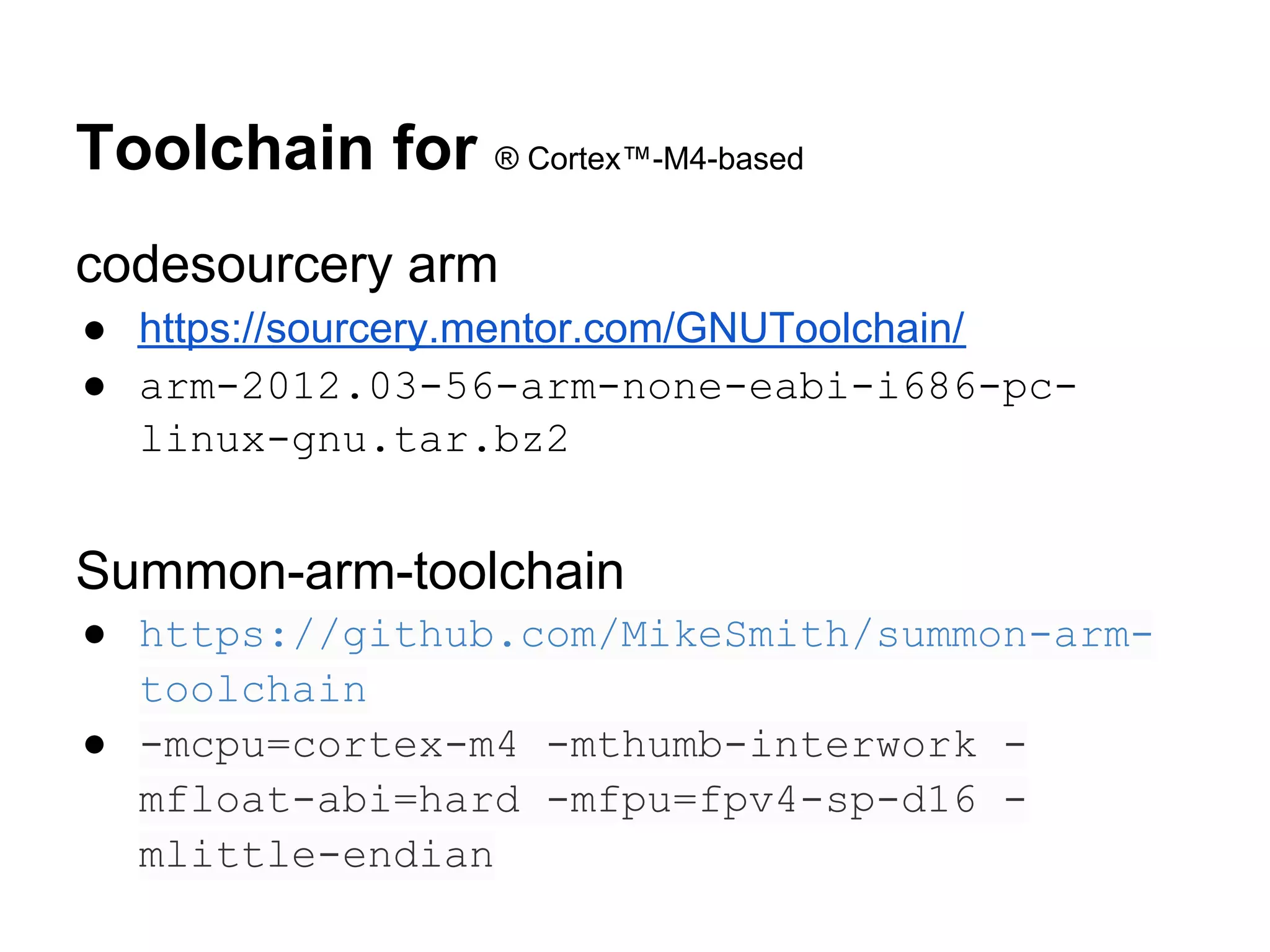 Toolchain for ® Cortex™-M4-based
codesourcery arm
● https://sourcery.mentor.com/GNUToolchain/
● arm-2012.03-56-arm-none-eabi-i686-pc-
  linux-gnu.tar.bz2


Summon-arm-toolchain
● https://github.com/MikeSmith/summon-arm-
  toolchain
● -mcpu=cortex-m4 -mthumb-interwork -
  mfloat-abi=hard -mfpu=fpv4-sp-d16 -
  mlittle-endian
 
