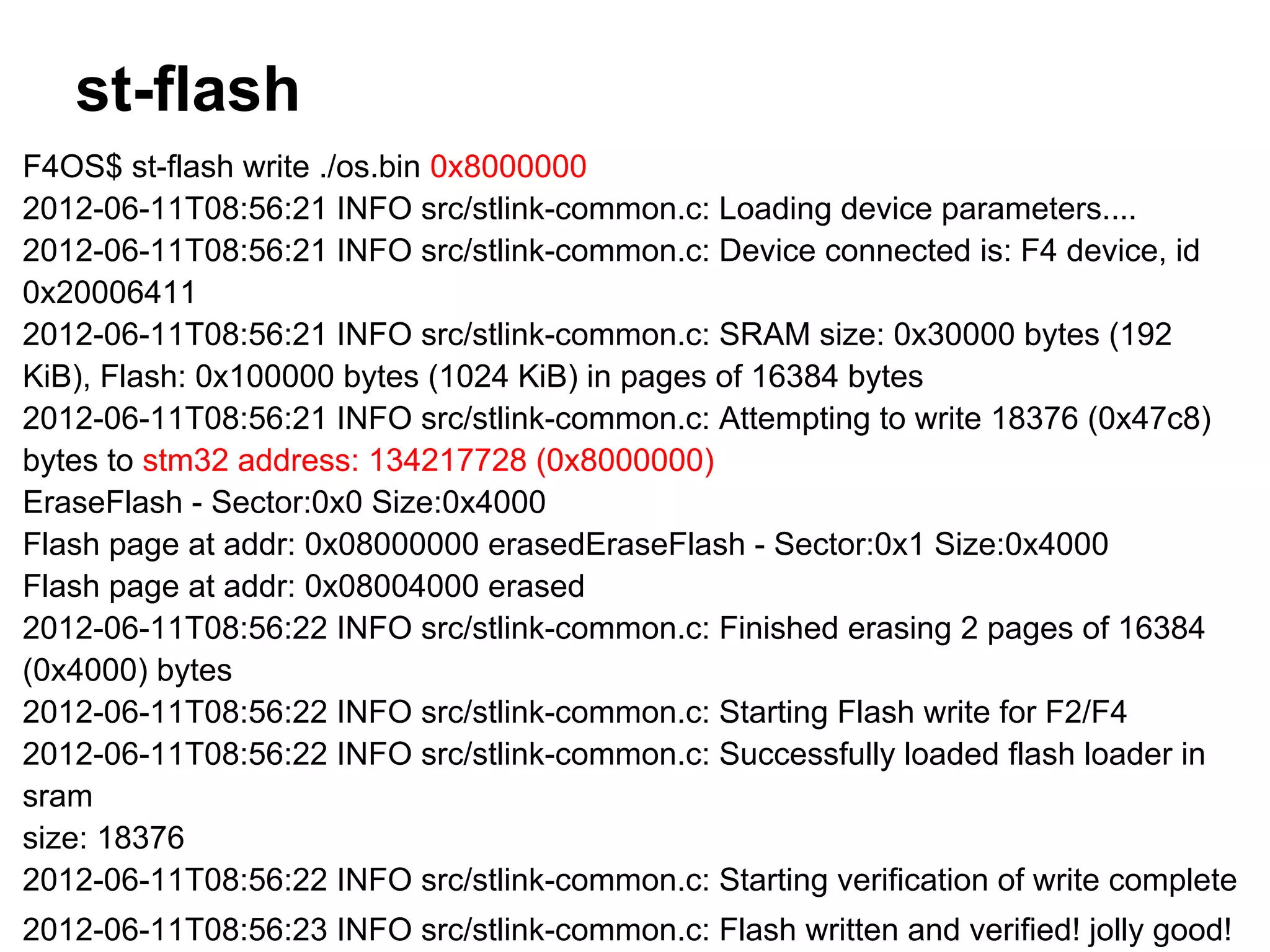 st-flash
F4OS$ st-flash write ./os.bin 0x8000000
2012-06-11T08:56:21 INFO src/stlink-common.c: Loading device parameters....
2012-06-11T08:56:21 INFO src/stlink-common.c: Device connected is: F4 device, id
0x20006411
2012-06-11T08:56:21 INFO src/stlink-common.c: SRAM size: 0x30000 bytes (192
KiB), Flash: 0x100000 bytes (1024 KiB) in pages of 16384 bytes
2012-06-11T08:56:21 INFO src/stlink-common.c: Attempting to write 18376 (0x47c8)
bytes to stm32 address: 134217728 (0x8000000)
EraseFlash - Sector:0x0 Size:0x4000
Flash page at addr: 0x08000000 erasedEraseFlash - Sector:0x1 Size:0x4000
Flash page at addr: 0x08004000 erased
2012-06-11T08:56:22 INFO src/stlink-common.c: Finished erasing 2 pages of 16384
(0x4000) bytes
2012-06-11T08:56:22 INFO src/stlink-common.c: Starting Flash write for F2/F4
2012-06-11T08:56:22 INFO src/stlink-common.c: Successfully loaded flash loader in
sram
size: 18376
2012-06-11T08:56:22 INFO src/stlink-common.c: Starting verification of write complete
2012-06-11T08:56:23 INFO src/stlink-common.c: Flash written and verified! jolly good!
 