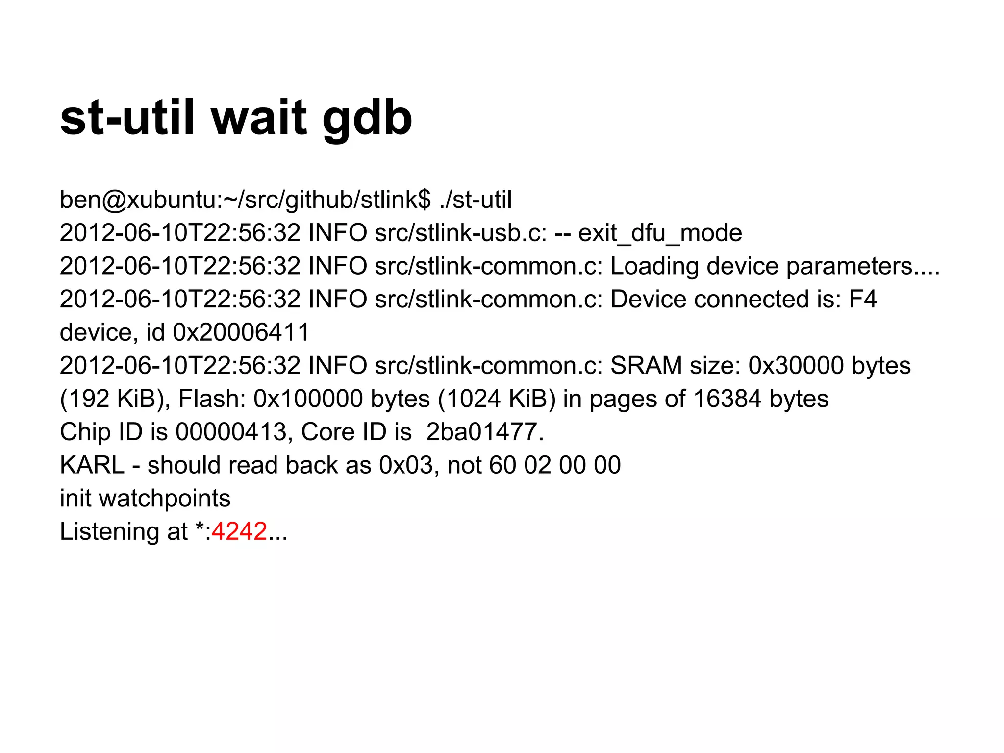 st-util wait gdb
ben@xubuntu:~/src/github/stlink$ ./st-util
2012-06-10T22:56:32 INFO src/stlink-usb.c: -- exit_dfu_mode
2012-06-10T22:56:32 INFO src/stlink-common.c: Loading device parameters....
2012-06-10T22:56:32 INFO src/stlink-common.c: Device connected is: F4
device, id 0x20006411
2012-06-10T22:56:32 INFO src/stlink-common.c: SRAM size: 0x30000 bytes
(192 KiB), Flash: 0x100000 bytes (1024 KiB) in pages of 16384 bytes
Chip ID is 00000413, Core ID is 2ba01477.
KARL - should read back as 0x03, not 60 02 00 00
init watchpoints
Listening at *:4242...
 