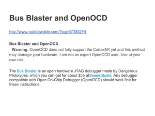 Bus Blaster and OpenOCD
http://www.nabiltewolde.com/?tag=STM32F4


Bus Blaster and OpenOCD
 Warning: OpenOCD does not fully support the CortexM4 yet and this method
may damage your hardware. I am not an expert OpenOCD user. Use at your
own risk.

The Bus Blaster is an open hardware JTAG debugger made by Dangerous
Prototypes, which you can get for about $35 atSeeedStudio. Any debugger
compatible with Open On-Chip Debugger (OpenOCD) should work fine for
these instructions.
 