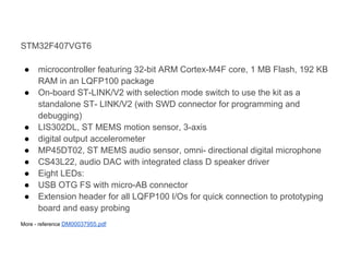 STM32F407VGT6

 ●    microcontroller featuring 32-bit ARM Cortex-M4F core, 1 MB Flash, 192 KB
      RAM in an LQFP100 package
 ●    On-board ST-LINK/V2 with selection mode switch to use the kit as a
      standalone ST- LINK/V2 (with SWD connector for programming and
      debugging)
 ●    LIS302DL, ST MEMS motion sensor, 3-axis
 ●    digital output accelerometer
 ●    MP45DT02, ST MEMS audio sensor, omni- directional digital microphone
 ●    CS43L22, audio DAC with integrated class D speaker driver
 ●    Eight LEDs:
 ●    USB OTG FS with micro-AB connector
 ●    Extension header for all LQFP100 I/Os for quick connection to prototyping
      board and easy probing
More - reference DM00037955.pdf
 