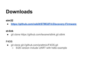 Downloads
stm32
 ● https://github.com/nabilt/STM32F4-Discovery-Firmware

st-link
 ● git clone https://github.com/texane/stlink.git stlink

F4OS
 ● git clone git://github.com/prattmic/F4OS.git
    ○ 6/26 version include UART with hello example
 